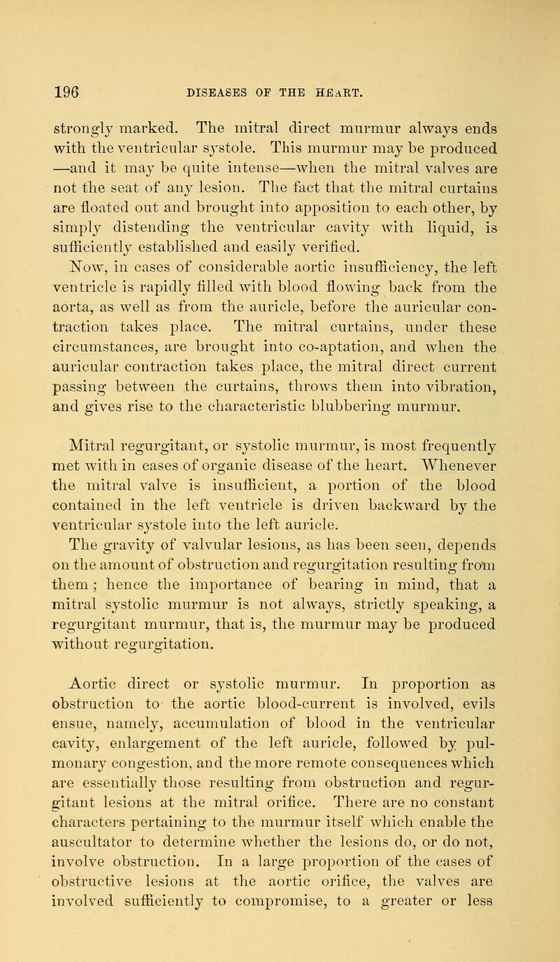 strongly marked. The mitral direct murmur always ends with the ventricular systole. This murmur may be produced —and it may be quite intense—when the mitral valves are not the seat of any lesion. The fact that the mitral curtains are floated out and brought into apposition to each other, by simply distending the ventricular cavity with liquid, is sufficiently established and easily verified. Now, in cases of considerable aortic insufficiency, the left ventricle is rapidly filled with blood flowing back from the aorta, as well as from the auricle, before the auricular con- traction takes place. The mitral curtains, under these circumstances, are brought into co-aptation, and when the auricular contraction takes place, the mitral direct current passing between the curtains, throws them into vibration, and gives rise to the characteristic blubbering murmur. Mitral regurgitant, or systolic murmur, is most frequently met with in cases of organic disease of the heart. Whenever the mitral valve is insufficient, a portion of the blood contained in the left ventricle is driven backward by the ventricular systole into the left auricle. The gravity of valvular lesions, as has been seen, depends on the amount of obstruction and regurgitation resulting from them ; hence the importance of bearing in mind, that a mitral systolic murmur is not always, strictly speaking, a regurgitant murmur, that is, the murmur may be produced without regurgitation. Aortic direct or systolic murmur. In proportion as obstruction to the aortic blood-current is involved, evils ensue, namely, accumulation of blood in the ventricular cavity, enlargement of the left auricle, followed by pul- monary congestion, and the more remote consequences which are essentially those resulting from obstruction and regur- gitant lesions at the mitral orifice. There are no constant characters pertaining to the murmur itself which enable the auscultator to determine whether the lesions do, or do not, involve obstruction. In a large proportion of the cases of obstructive lesions at the aortic orifice, the valves are involved sufficiently to compromise, to a greater or less