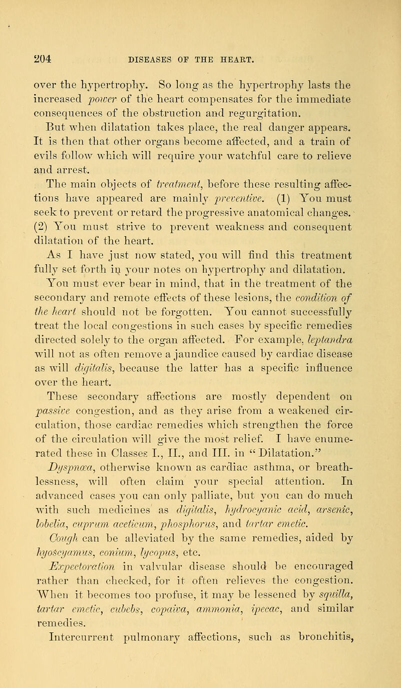 over the hypertrophy. So long as the hypertrophy lasts the increased power of the heart compensates for the immediate consequences of the obstruction and regurgitation. But when dilatation takes place, the real danger appears. It is then that other organs become affected, and a train of evils follow which will require your watchful care to relieve and arrest. The main objects of treatment, before these resulting affec- tions have appeared are mainly preventive. (1) You must seek to prevent or retard the progressive anatomical changes. (2) You must strive to prevent weakness and consequent dilatation of the heart. As I have just now stated, you will find this treatment fully set forth in your notes on hypertrophy and dilatation. You must ever bear in mind, that in the treatment of the secondary and remote effects of these lesions, the condition of the heart should not be forgotten. You cannot successfully treat the local congestions in such cases by specific remedies directed solely to the organ affected. For example, leptandra will not as often remove a jaundice caused by cardiac disease as will digitalis, because the latter has a specific influence over the heart. These secondary affections are mostly dependent on passive congestion, and as they arise from a weakened cir- culation, those cardiac remedies which strengthen the force of the circulation will give the most relief. I have enume- rated these in Classes I., II., and III. in Dilatation. Dyspnoea, otherwise known as cardiac asthma, or breath- lessness, will often claim your special attention. In advanced cases you can only palliate, but you can do much with such medicines as digitalis, hydrocyanic acid, arsenic, lobelia, cuprum aceticum, phosphorus, and tartar emetic. Cough can be alleviated by the same remedies, aided by hyoscyamus, conium, lycopus, etc. Expectoration in vahailar disease should be encouraged rather than checked, for it often relieves the congestion. When it becomes too profuse, it may be lessened by squilla, tartar emetic, cubebs, copaiva, ammonia, ipecac, and similar remedies. Intercurrent pulmonary affections, such as bronchitis,