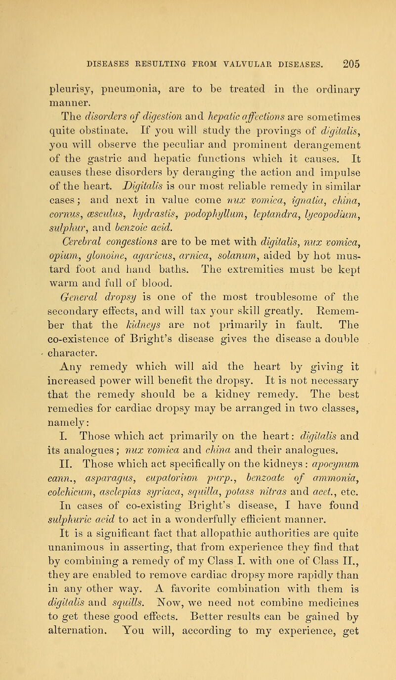 pleurisy, pneumonia, are to be treated in the ordinary manner. The disorders of digestion and hepatic affections are sometimes quite obstinate. If you will study the provings of digitalis, you will observe the peculiar and prominent derangement of the gastric and hepatic functions which it causes. It causes these disorders by deranging the action and impulse of the heart. Digitalis is our most reliable remedy in similar cases; and next in value come nux vomica, ignalia, china, cornus, cesculus, hydrastis, podophyllum, leptandra, lycopodmm, sulphur, and benzoic acid. Cerebral congestions are to be met with digitalis, nux vomica, opium, glonoine, agaricus, arnica, solanum, aided by hot mus- tard foot and hand baths. The extremities must be kepi warm and full of blood. General dropsy is one of the most troublesome of the secondary effects, and will tax your skill greatly. Remem- ber that the kidneys are not primarily in fault. The co-existence of Bright's disease gives the disease a double character. Any remedy which will aid the heart by giving it increased power will benefit the dropsy. It is not necessary that the remedy should be a kidney remedy. The best remedies for cardiac dropsy may be arranged in two classes, namely: I. Those which act primarily on the heart: digitalis and its analogues; nux vomica and china and their analogues, II. Those which act specifically on the kidneys : apocynum cann., asparagus, eupatorium purp., benzoate of ammonia, colchicum, asclepias syriaca, squilla, potass nitras and acet., etc. In cases of co-existing Bright's disease, I have found sulphuric acid to act in a wonderfully efficient manner. It is a significant fact that allopathic authorities are quite unanimous in asserting, that from experience they find that by combining a remedy of my Class I. with one of Class II., they are enabled to remove cardiac dropsy more rapidly than in any other way. A favorite combination with them is digitalis and squills. Now, we need not combine medicines to get these good effects. Better results can be gained by alternation. You will, according to my experience, get