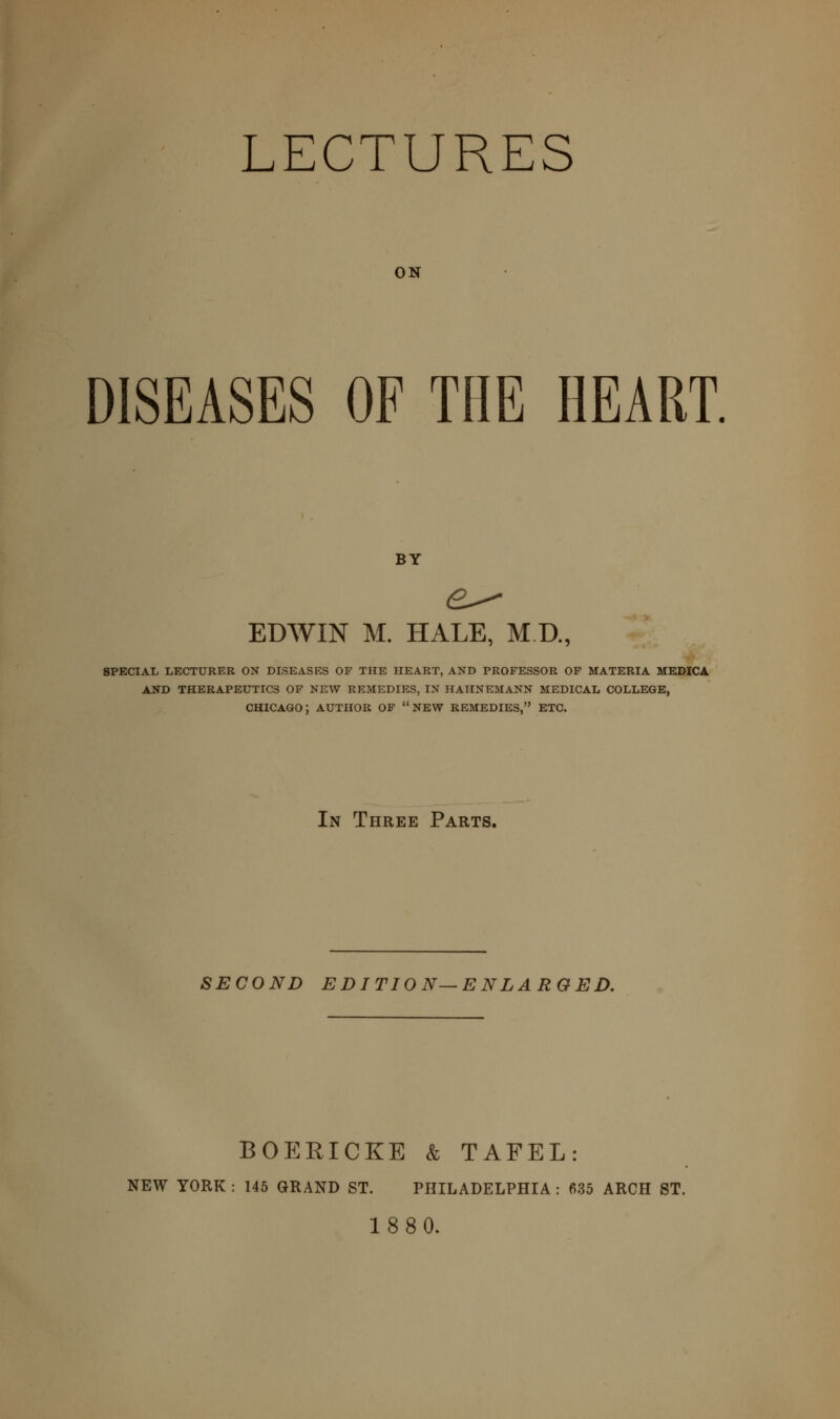 LECTURES ON DISEASES OF THE HEART. BY EDWIN M. HALE, M.D., 8PECIAL LECTURER ON DISEASES OF THE HEART, AND PROFESSOR OF MATERIA MEDICA AND THERAPEUTICS OF NEW REMEDIES, IN HAHNEMANN MEDICAL COLLEGE, CHICAGO; AUTHOR OF NEW REMEDIES, ETC. In Three Parts. SECOND EDITION—ENLARGED. BOERICKE & TAFEL: NEW YORK : 145 GRAND ST. PHILADELPHIA : 635 ARCH ST. 1880.