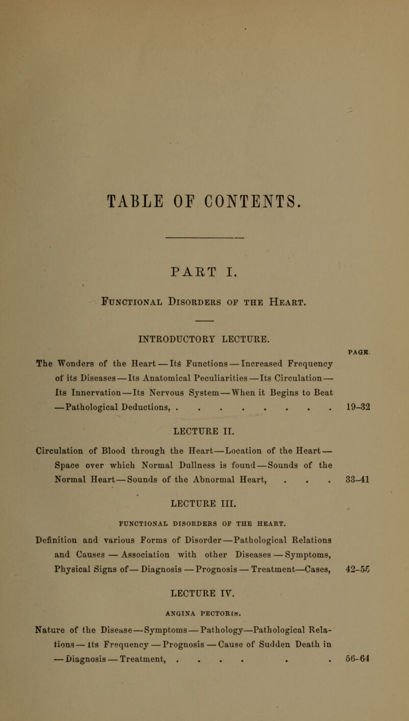 TABLE OF CONTENTS PART I. Functional Disorders of the Heart. INTRODUCTORY LECTURE. PAGK. The Wonders of the Heart — Its Functions — Increased Frequency of its Diseases — Its Anatomical Peculiarities—Its Circulation — Its Innervation—Its Nervous System — When it Begins to Beat —Pathological Deductions, 19-32 LECTURE II. Circulation of Blood through the Heart—Location of the Heart — Space over which Normal Dullness is found — Sounds of the Normal Heart — Sounds of the Abnormal Heart, . . . 33-41 LECTURE III. FUNCTIONAL DISORDERS OF THE HEART. Definition and various Forms of Disorder—Pathological Relations and Causes — Association with other Diseases — Symptoms, Physical Signs of— Diagnosis —Prognosis— Treatment—Cases, 42-56 LECTURE IV. ANGINA PECTORIS. Nature of the Disease — Symptoms — Pathology—Pathological Rela- tions— Its Frequency—Prognosis—Cause of Sudden Death in — Diagnosis — Treatment, .... . . 56-64