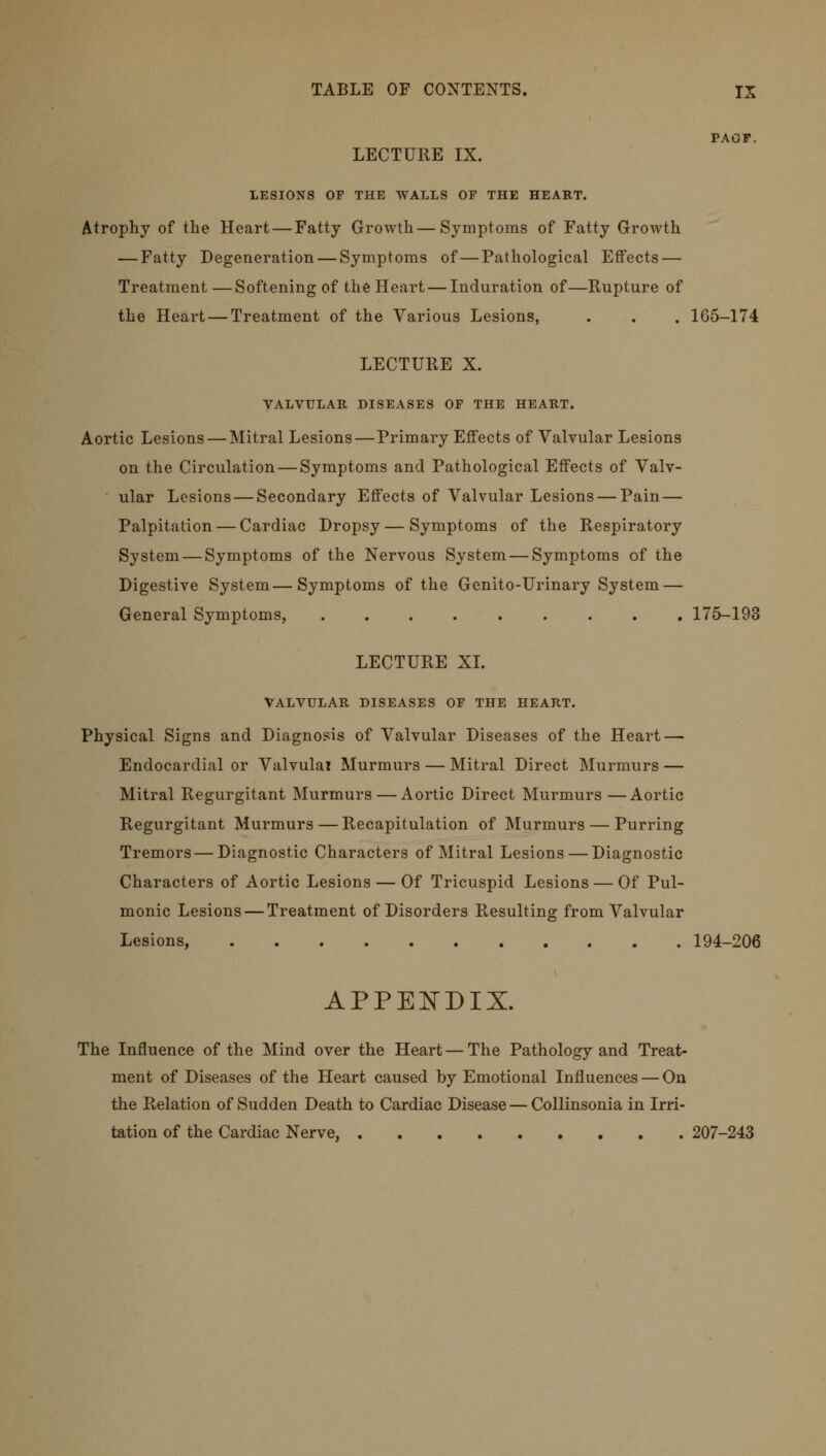 PAGF. LECTURE IX. LESIONS OF THE WALLS OF THE HEART. Atrophy of the Heart — Fatty Growth — Symptoms of Fatty Growth — Fatty Degeneration — Symptoms of—Pathological Effects — Treatment—Softening of the Heart — Induration of—Rupture of the Heart — Treatment of the Various Lesions, . . . 165-174 LECTURE X. VALVULAR DISEASES OF THE HEART. Aortic Lesions — Mitral Lesions—Primary Effects of Valvular Lesions on the Circulation — Symptoms and Pathological Effects of Valv- ular Lesions — Secondary Effects of Valvular Lesions — Pain — Palpitation — Cardiac Dropsy — Symptoms of the Respiratory System — Symptoms of the Nervous System — Symptoms of the Digestive System—Symptoms of the Genito-Urinary System — General Symptoms, 175-193 LECTURE XL VALVULAR DISEASES OF THE HEART. Physical Signs and Diagnosis of Valvular Diseases of the Heart — Endocardial or Valvular Murmurs — Mitral Direct Murmurs — Mitral Regurgitant Murmurs — Aortic Direct Murmurs—Aortic Regurgitant Murmurs — Recapitulation of Murmurs — Purring Tremors — Diagnostic Characters of Mitral Lesions — Diagnostic Characters of Aortic Lesions — Of Tricuspid Lesions — Of Pul- monic Lesions — Treatment of Disorders Resulting from Valvular Lesions, 194-206 APPENDIX. The Influence of the Mind over the Heart — The Pathology and Treat- ment of Diseases of the Heart caused by Emotional Influences — On the Relation of Sudden Death to Cardiac Disease — Collinsonia in Irri- tation of the Cardiac Nerve, 207-243