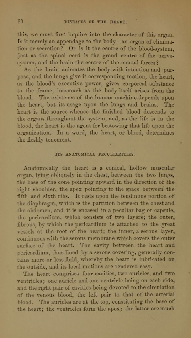 ve must first inquire iuto the character of this organ. Is it merely an appendage to the body—an organ of elimina- tion or secretion? Or is it the centre of the blood-system, just as the spinal cord is the grand centre of the nerve- system, and the brain the centre of the mental fore As the brain animates the body with intention and pur- and the lungs give it corresponding motion, the heart, as the blood's executive power, gives corporeal substance to the frame, inasmuch as the body itself arises from the blood. The existence of the human machine depends upon the heart, but its usage upon the lungs and brains. The heart is the source whence the finished blood descends to the organs throughout the system, and, as the life is in the blood, the heart is the agent for bestowing that life upon the organization. In a word, the heart, or blood, determines the fleshly tenement. ITS ANATOMICAL PECULIARITIES Anatomically the heart is a conical, hollow muscular organ, lying obliquely in the chest, between the two lungs, the base of the cone pointing upward in the direction of the right shoulder, the apex pointing to the space between the fifth and sixth ribs. It rests upon the tendinous portion of the diaphragm, which is the partition between the chest and the abdomen, and it is encased in a peculiar bag or capsule, the pericardium, which consists of two layers; the outer, fibrous, by which the pericardium is attached to the great a at the root of the heart; the inner, a serous layer, continuous with the serous membrane which covers the outer surface of the heart. The cavity between the heart and pericardium, thus lined by a serous covering, generally con- tains more or less fluid, whereby the heart is lubricated on side, and its local motions are rendered easy. The heart comprises four cavities, two auricles, and two ventricles; one auricle and one ventricle being on each side, and the right pair of caviti g devoted to the circulation of the venous blood, the left pair to that of the arterial blood. The auricles are at the top, constituting the base of the heart: the ventricles form the apex; the latter are much