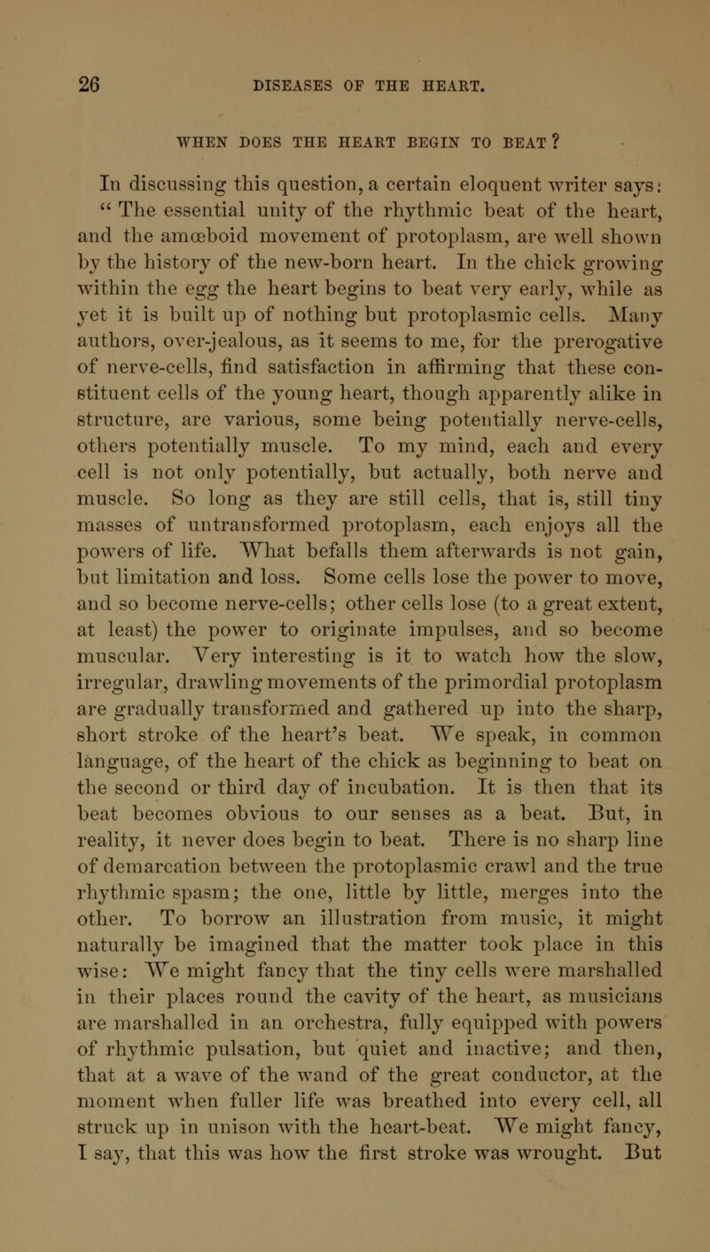 WHEN DOES THE HEART BEGIN TO BEAT ? In discussing this question, a certain eloquent writer says;  The essential unity of the rhythmic beat of the heart, and the amoeboid movement of protoplasm, are well shown by the history of the new-born heart. In the chick growing within the egg the heart begins to beat very early, while as yet it is built up of nothing but protoplasmic cells. Many authors, over-jealous, as it seems to me, for the prerogative of nerve-cells, find satisfaction in affirming that these con- stituent cells of the young heart, though apparently alike in structure, are various, some being potentially nerve-cells, others potentially muscle. To my mind, each and every cell is not only potentially, but actually, both nerve and muscle. So long as they are still cells, that is, still tiny masses of untransformed protoplasm, each enjoys all the powers of life. What befalls them afterwards is not gain, but limitation and loss. Some cells lose the power to move, and so become nerve-cells; other cells lose (to a great extent, at least) the power to originate impulses, and so become muscular. Very interesting is it to watch how the slow, irregular, drawling movements of the primordial protoplasm are gradually transformed and gathered up into the sharp, short stroke of the heart's beat. We speak, in common language, of the heart of the chick as beginning to beat on the second or third day of incubation. It is then that its beat becomes obvious to our senses as a beat. But, in reality, it never does begin to beat. There is no sharp line of demarcation between the protoplasmic crawl and the true rhythmic spasm; the one, little by little, merges into the other. To borrow an illustration from music, it might naturally be imagined that the matter took place in this wise: We might fancy that the tiny cells were marshalled in their places round the cavity of the heart, as musicians are marshalled in an orchestra, fully equipped with powers of rhythmic pulsation, but quiet and inactive; and then, that at a wave of the wand of the great conductor, at the moment when fuller life was breathed into every cell, all struck up in unison with the heart-beat. We might fancy, I say, that this was how the first stroke was wrought. But