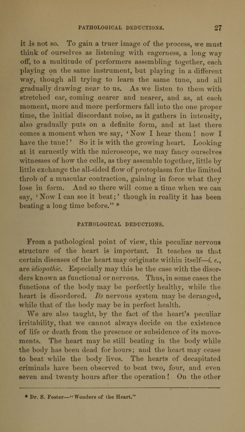 it is not so. To gain a truer image of the process, we must think of ourselves as listening with eagerness, a long way off, to a multitude of performers assembling together, each playing on the same instrument, but playing in a different way, though all trying to learn the same tune, and all gradually drawing near to us. As we listen to them with stretched ear, coming nearer and nearer, and as, at each moment, more and more performers fall into the one proper time, the initial discordant noise, as it gathers in intensity, also gradually puts on a definite form, and at last there comes a moment when we say, * Now I hear them ! now I have the tune!' So it is with the growing heart. Looking at it earnestly with the microscope, we may fancy ourselves witnesses of how the cells, as they assemble together, little by little exchange the all-sided flow of protoplasm for the limited throb of a muscular contraction, gaining in force what they lose in form. And so there will come a time when we can say, ' Now I can see it beat;' though in reality it has been beating a long time before. * PATHOLOGICAL DEDUCTIONS. From a pathological point of view, this peculiar nervous structure of the heart is important. It teaches us that certain diseases of the heart may originate within itself—i. e., are idiopathic. Especially may this be the case with the disor- ders known as functional or nervous. Thus, in some cases the functions of the body may be perfectly healthy, while the heart is disordered. Its nervous system may be deranged, while that of the body may be in perfect health. We are also taught, hy the fact of the heart's peculiar irritability, that we cannot always decide on the existence of life or death from the presence or subsidence of its move- ments. The heart may be still beating in the body while the body has been dead for hours; and the heart may cease to beat while the body lives. The hearts of decapitated criminals have been observed to beat two, four, and even seven and twenty hours after the operation ! On the other * Dr. S. Foster— Wonders of the Heart.'