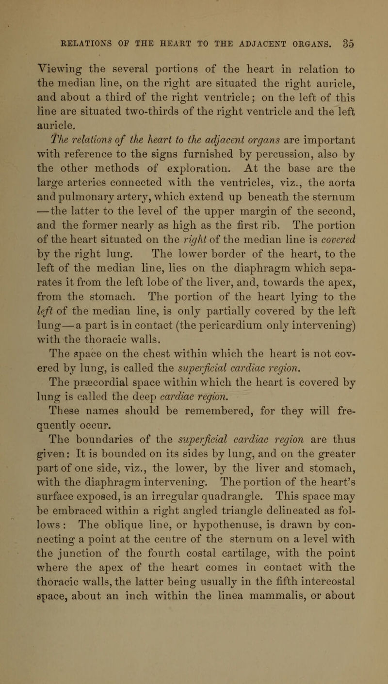 Viewing the several portions of the heart in relation to the median line, on the right are situated the right auricle, and about a third of the right ventricle; on the left of this line are situated two-thirds of the right ventricle and the left auricle. The relations of the heart to the adjacent organs are important with reference to the signs furnished by percussion, also by the other methods of exploration. At the base are the large arteries connected \*ith the ventricles, viz., the aorta and pulmonary artery, which extend up beneath the sternum — the latter to the level of the upper margin of the second, and the former nearly as high as the first rib. The portion of the heart situated on the right of the median line is covered by the right lung. The lower border of the heart, to the left of the median line, lies on the diaphragm which sepa- rates it from the left lobe of the liver, and, towards the apex, from the stomach. The portion of the heart lying to the left of the median line, is only partially covered by the left lung—a part is in contact (the pericardium only intervening) with the thoracic walls. The space on the chest within which the heart is not cov- ered by lung, is called the superficial cardiac region. The precordial space within which the heart is covered by lung is called the deep cardiac region. These names should be remembered, for they will fre- quently occur. The boundaries of the superficial cardiac region are thus given: It is bounded on its sides by lung, and on the greater part of one side, viz., the lower, by the liver and stomach, with the diaphragm intervening. The portion of the heart's surface exposed, is an irregular quadrangle. This space may be embraced within a right angled triangle delineated as fol- lows : The oblique line, or hypothenuse, is drawn by con- necting a point at the centre of the sternum on a level with the junction of the fourth costal cartilage, with the point where the apex of the heart comes in contact with the thoracic walls, the latter being usually in the fifth intercostal apace, about an inch within the linea mammalis, or about