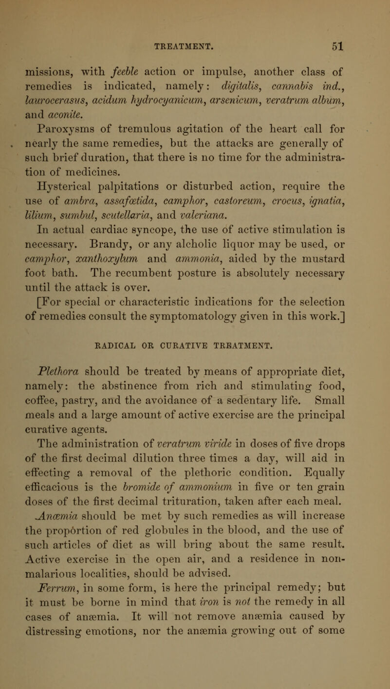 missions, with feeble action or impulse, another class of remedies is indicated, namely: digitalis, cannabis ind., laurocerasus, acidum hydrocyanicum, arsenicum, veratrum album, and aconite. Paroxysms of tremulous agitation of the heart call for nearly the same remedies, but the attacks are generally of such brief duration, that there is no time for the administra- tion of medicines. Hysterical palpitations or disturbed action, require the use of ambra, assafoztida, camphor, castoreum, crocus, ignatia, lilium, sumbul, Scutellaria, and Valeriana. In actual cardiac syncope, the use of active stimulation is necessary. Brandy, or any alcholic liquor may be used, or camphor, xanthoxylum and ammonia, aided by the mustard foot bath. The recumbent posture is absolutely necessary until the attack is over. [For special or characteristic indications for the selection of remedies consult the symptomatology given in this work.] RADICAL OR CURATIVE TREATMENT. Plethora should be treated by means of appropriate diet, namely: the abstinence from rich and stimulating food, coffee, pastry, and the avoidance of a sedentary life. Small meals and a large amount of active exercise are the principal curative agents. The administration of veratrum viride in doses of five drops of the first decimal dilution three times a day, will aid in effecting a removal of the plethoric condition. Equally efficacious is the bromide of ammonium in five or ten grain doses of the first decimal trituration, taken after each meal. ^Ancemia should be met by such remedies as will increase the proportion of red globules in the blood, and the use of such articles of diet as will bring about the same result. Active exercise in the open air, and a residence in non- malarious localities, should be advised. Ferrum, in some form, is here the principal remedy; but it must be borne in mind that iron is not the remedy in all cases of anaemia. It will not remove anaemia caused by distressing emotions, nor the anaemia growing out of some