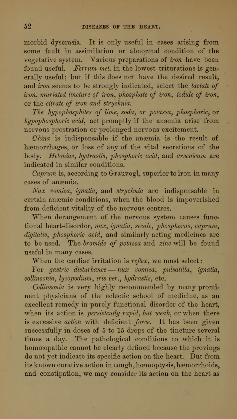 morbid dyscrasia. It is only useful in cases arising from some fault in assimilation or abnormal condition of the vegetative system. Various preparations of iron have been found useful. Ferrum met. in the lowest triturations is gen- erally useful; but if this does not have the desired result, and iron seems to be strongly indicated, select the lactate of iron, muriated tincture of iron, phosphate of iron, iodide of iron, or the citrate of iron and strychnia. The hypophosphites of lime, soda, or poiassa, phosphoric, or hypophosphoric acid, act promptly if the anaemia arise from nervous prostration or prolonged nervous excitement. China is indispensable if the anaemia is the result of haemorrhages, or loss of any of the vital secretions of the body. Helonias, hydraslis, phosphoric acid, and arsenicum are indicated in similar conditions. Cuprum is, according to Grauvogl, superior to iron in many cases of anaemia. Nux vomica, ignatia, and strychnia are indispensable in certain anaemic conditions, when the blood is impoverished from deficient vitality of the nervous centres. When derangement of the nervous system causes func- tional heart-disorder, nux, ignatia, secale, phosphorus, cuprum, digitalis, phosphoric acid, and similarly acting medicines are to be used. The bromide of potassa and zinc will be found useful in many cases. When the cardiac irritation is reflex, we must select: For gastric disturbance — nux vomica, pulsatilla, ignatia, collinsonia, lycopodium, iris ver., hydrastis, etc. Collinsonia is very highly recommended by many promi- nent physicians of the eclectic school of medicine, as an excellent remedy in purely functional disorder of the heart, when its action is persistently rapid, but weak, or when there is excessive action with deficient force. It has been given successfully in doses of 5 to 15 drops of the tincture several times a day. The pathological conditions to which it is homoeopathic cannot be clearly defined because the provings do not yet indicate its specific action on the heart. But from its known curative action in cough, hoemoptysis, haemorrhoids, and constipation, we may consider its action on the heart as