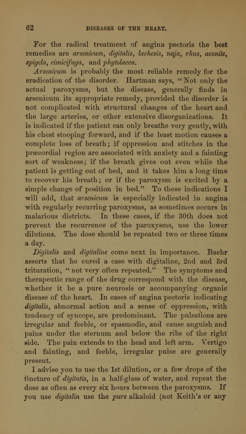 For the radical treatment of angina pectoris the best remedies are arsenicum, digitalis, lachesis, naja, rhus, aconite, spigela, cimicifuga, and phytolacca. Arsenicum is probably the most reliable remedy for the eradication of the disorder. Hartman says,  Not only the actual paroxysms, but the disease, generally finds in arsenicum its appropriate remedy, provided the disorder is not complicated with structural changes of the heart and the large arteries, or other extensive disorganizations. It is indicated if the patient can only breathe very gently, with his chest stooping forward, and if the least motion causes a complete loss of breath; if oppression and stitches in the precordial region are associated with anxiety and a fainting sort of weakness; if the breath gives out even while the patient is getting out of bed, and it takes him a long time to recover his breath; or if the paroxysm is excited by a simple change of position in bed. To these indications I will add, that arsenicum is especially indicated in angina with regularly recurring paroxysms, as sometimes occurs in malarious districts. In these cases, if the 30th does not prevent the recurrence of the paroxysms, use the lower dilutions. The dose should be repeated two or three times a day. Digitalis and digitaline come next in importance. Baehr asserts that he cured a case with digitaline, 2nd and 3rd trituration,  not very often repeated. The symptoms and therapeutic range of the drug correspond with the disease, whether it be a pure neurosis or accompanying organic disease of the heart. In cases of angina pectoris indicating digitalis, abnormal action and a sense of oppression, with tendency of syncope, are predominant. The pulsations are irregular and feeble, or spasmodic, and cause anguish and pains under the sternum and below the ribs of the right side. The pain extends to the head and left arm. Vertigo and fainting, and feeble, irregular pulse are generally present. I advise you to use the 1st dilution, or a few drops of the tincture of digitalis, in a half-glass of water, and repeat the dose as often as every six hours between the paroxysms. If you use digitalin use the pure alkaloid (not Keith's or any