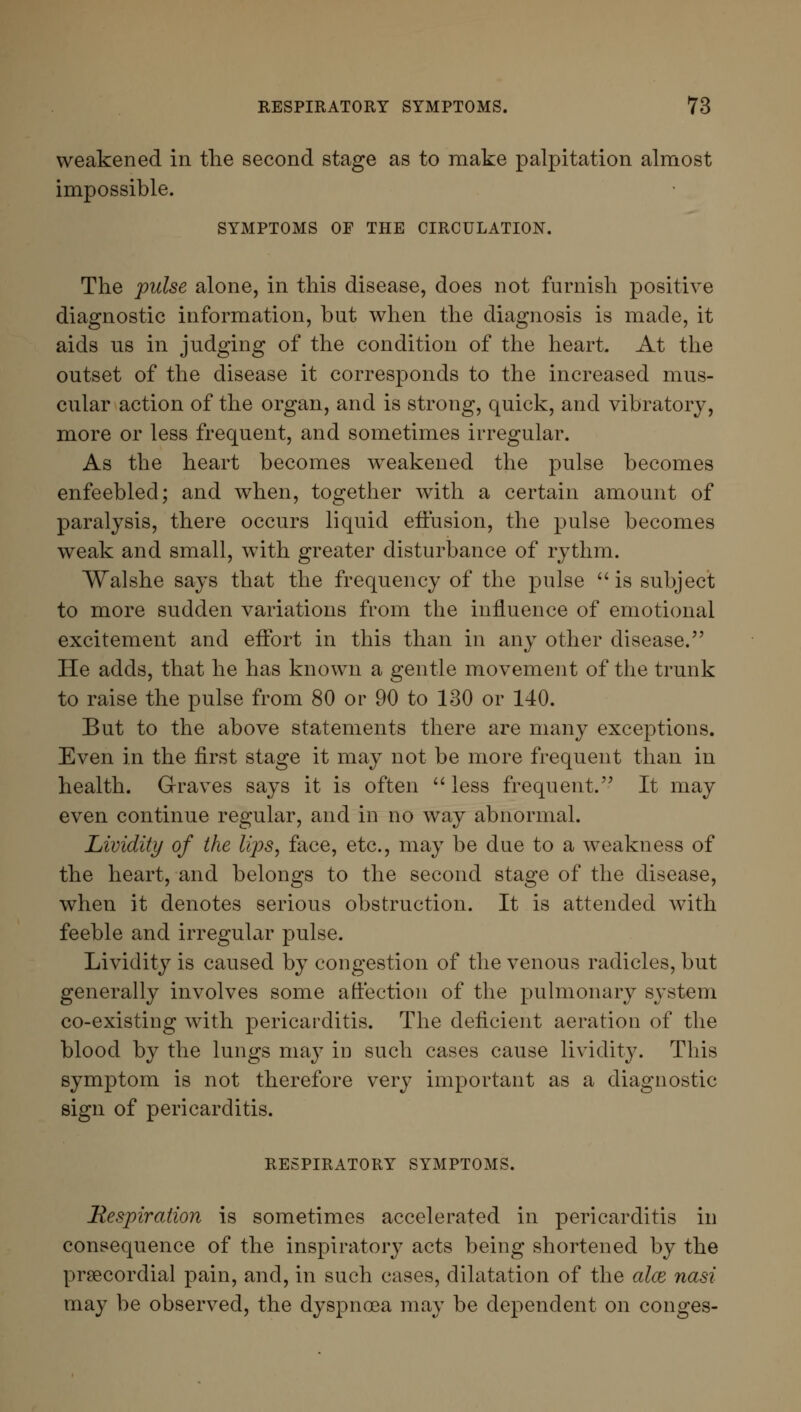 weakened in the second stage as to make palpitation almost impossible. SYMPTOMS OF THE CIRCULATION. The pulse alone, in this disease, does not furnish positive diagnostic information, but when the diagnosis is made, it aids us in judging of the condition of the heart. At the outset of the disease it corresponds to the increased mus- cular action of the organ, and is strong, quick, and vibratory, more or less frequent, and sometimes irregular. As the heart becomes weakened the pulse becomes enfeebled; and when, together with a certain amount of paralysis, there occurs liquid effusion, the pulse becomes weak and small, with greater disturbance of rythm. Walshe says that the frequency of the pulse  is subject to more sudden variations from the influence of emotional excitement and effort in this than in any other disease. He adds, that he has known a gentle movement of the trunk to raise the pulse from 80 or 90 to 130 or 140. But to the above statements there are many exceptions. Even in the first stage it may not be more frequent than in health. Graves says it is often  less frequent. It may even continue regular, and in no way abnormal. Lividity of the lips, face, etc., may be due to a weakness of the heart, and belongs to the second stage of the disease, when it denotes serious obstruction. It is attended with feeble and irregular pulse. Lividity is caused by congestion of the venous radicles, but generally involves some affection of the pulmonary system co-existing with pericarditis. The deficient aeration of the blood by the lungs may in such cases cause lividity. This symptom is not therefore very important as a diagnostic sign of pericarditis. RESPIRATORY SYMPTOMS. Respiration is sometimes accelerated in pericarditis in consequence of the inspiratory acts being shortened by the precordial pain, and, in such cases, dilatation of the aloe nasi may be observed, the dyspnoea may be dependent on conges-