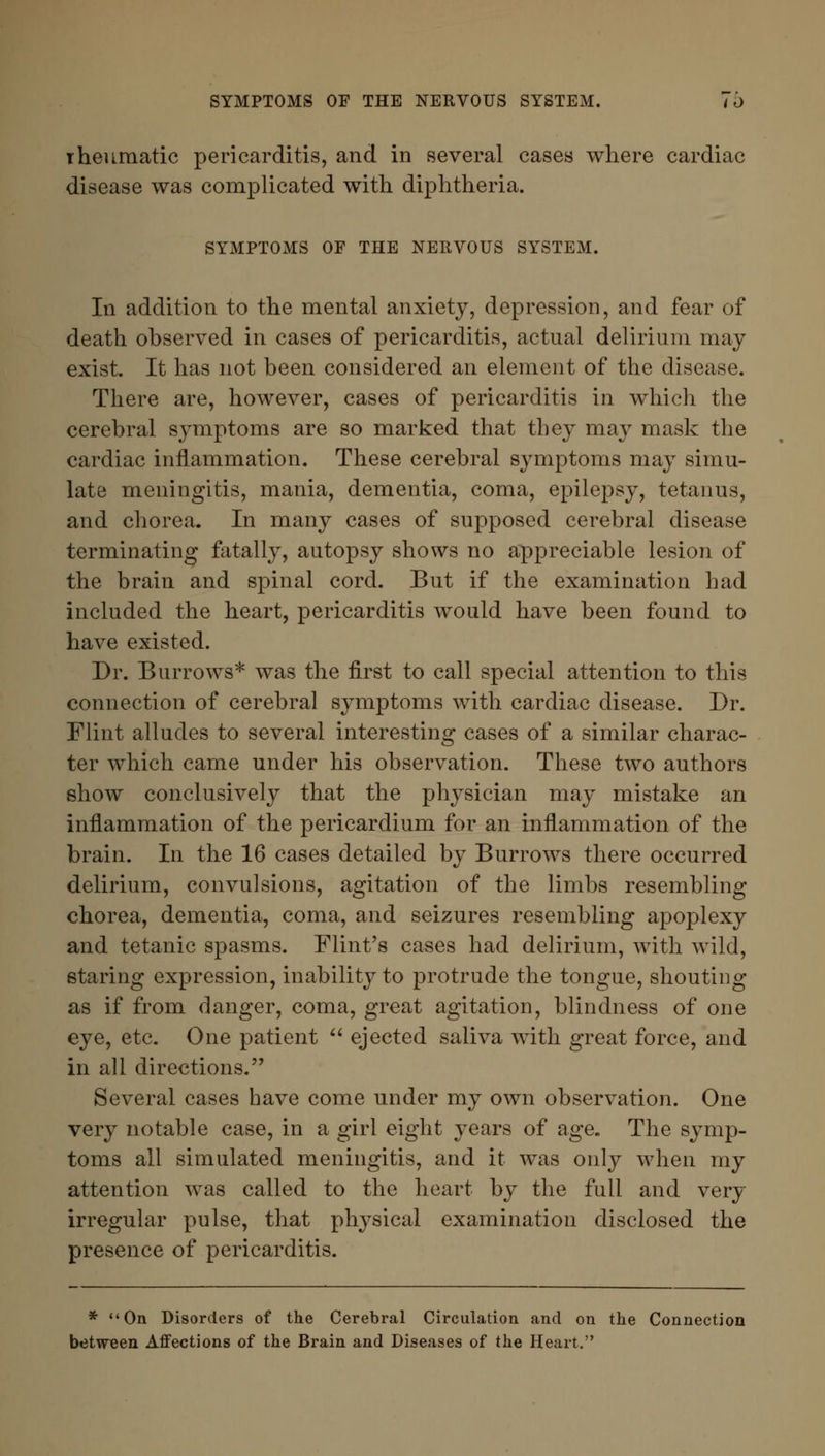 SYMPTOMS OF THE NERVOUS SYSTEM. to rheumatic pericarditis, and in several cases where cardiac disease was complicated with diphtheria. SYMPTOMS OF THE NERVOUS SYSTEM. In addition to the mental anxiety, depression, and fear of death observed in cases of pericarditis, actual delirium may exist. It has not been considered an element of the disease. There are, however, cases of pericarditis in which the cerebral symptoms are so marked that they may mask the cardiac inflammation. These cerebral symptoms may simu- late meningitis, mania, dementia, coma, epilepsy, tetanus, and chorea. In many cases of supposed cerebral disease terminating fatally, autopsy shows no appreciable lesion of the brain and spinal cord. But if the examination had included the heart, pericarditis would have been found to have existed. Dr. Burrows* was the first to call special attention to this connection of cerebral symptoms with cardiac disease. Dr. Flint alludes to several interesting cases of a similar charac- ter which came under his observation. These two authors show conclusively that the physician may mistake an inflammation of the pericardium for an inflammation of the brain. In the 16 cases detailed by Burrows there occurred delirium, convulsions, agitation of the limbs resembling chorea, dementia, coma, and seizures resembling apoplexy and tetanic spasms. Flint's cases had delirium, with wild, staring expression, inability to protrude the tongue, shouting as if from danger, coma, great agitation, blindness of one eye, etc. One patient  ejected saliva with great force, and in all directions. Several cases have come under my own observation. One very notable case, in a girl eight years of age. The symp- toms all simulated meningitis, and it was only when my attention was called to the heart by the full and very irregular pulse, that physical examination disclosed the presence of pericarditis. * On Disorders of the Cerebral Circulation and on the Connection between Affections of the Brain and Diseases of the Heart.