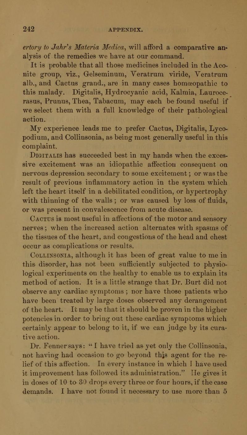 ertory to Jahr's Materia Medica, will afford a comparative an- alysis of the remedies we have at our command. It is probable that all those medicines included in the Aco- nite group, viz., Gelseminum, Veratrum viride, Veratrum alb., and Cactus grand., are in many cases homoeopathic to this malady. Digitalis, Hydrocyanic acid, Kalmia, Lauroce- rasus, Prunus, Thea, Tabacum, may each be found useful if we select them with a full knowledge of their pathological action. My experience leads me to prefer Cactus, Digitalis, Lyco- podium, and Collinsonia, as being most generally useful in this complaint. Digitalis has succeeded best in my hands when the exces- sive excitement was an idiopathic affection consequent on nervous depression secondary to some excitement; or was the result of previous inflammatory action in the system which left the heart itself in a debilitated condition, or hypertrophy with thinning of the walls ; or was caused by loss of fluids, or was present in convalescence from acute disease. Cactus is most useful in affections of the motor and sensory nerves; when the increased action alternates with spasms of the tissues of the heart, and congestions of the head and chest occur as complications or results. Collinsonia, although it has been of great value to me in this disorder, has not been sufficiently subjected to physio- logical experiments on the healthy to enable us to explain its method of action. It is a little strange that Dr. Burt did not observe any cardiac symptoms ; nor have those patients who have been treated by large doses observed any derangement of the heart. It may be that it should be proven in the higher potencies in order to bring out these cardiac symptoms which certainly appear to belong to it, if we can judge by its cura- tive action. Dr. Fenner says: u I have tried as yet only the Collinsonia, not having had occasion to go beyond thjs agent for the re- lief of this affection. In every instance in which 1 have used it improvement has followed its administration. Tie gives it in doses of 10 to 30 drops every three or four hours, if the case demands. I have not found it necessary to use more than 5