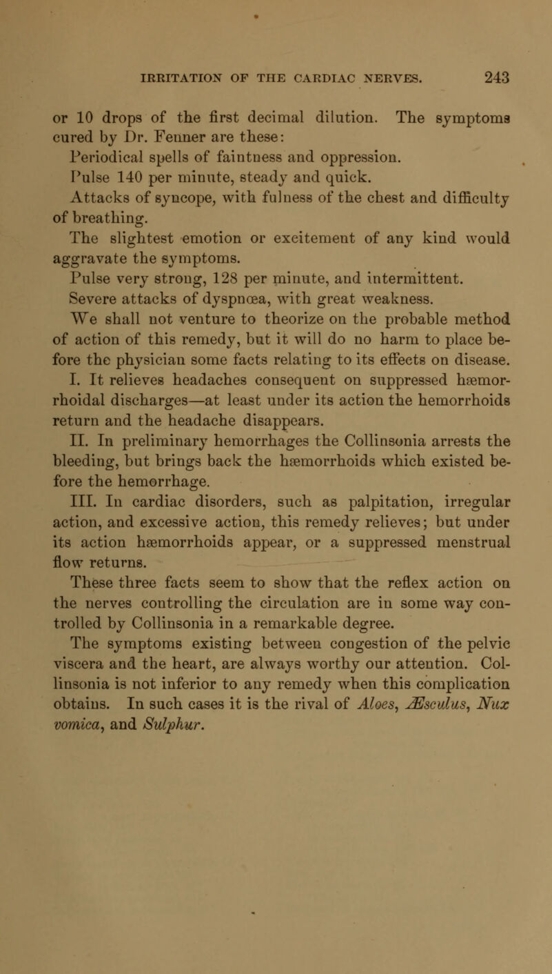 or 10 drops of the first decimal dilution. The symptoms cured by Dr. Fenner are these: Periodical spells of faintness and oppression. Pulse 140 per minute, steady and quick. Attacks of syncope, with fulness of the chest and difficulty of breathing. The slightest emotion or excitement of any kind would aggravate the symptoms. Pulse very strong, 128 per minute, and intermittent. Severe attacks of dyspnoea, with great weakness. We shall not venture to theorize on the probable method of action of this remedy, but it will do no harm to place be- fore the physician some facts relating to its effects on disease. I. It relieves headaches consequent on suppressed hemor- rhoidal discharges—at least under its action the hemorrhoids return and the headache disappears. II. In preliminary hemorrhages the Collinsonia arrests the bleeding, but brings back the haemorrhoids which existed be- fore the hemorrhage. III. In cardiac disorders, such as palpitation, irregular action, and excessive action, this remedy relieves; but under its action haemorrhoids appear, or a suppressed menstrual flow returns. These three facts seem to show that the reflex action on the nerves controlling the circulation are in some way con- trolled by Collinsonia in a remarkable degree. The symptoms existing between congestion of the pelvic viscera and the heart, are always worthy our attention. Col- linsonia is not inferior to any remedy when this complication obtains. In such cases it is the rival of Aloes, ^Jsculus, Nux vomica, and Sulphur.