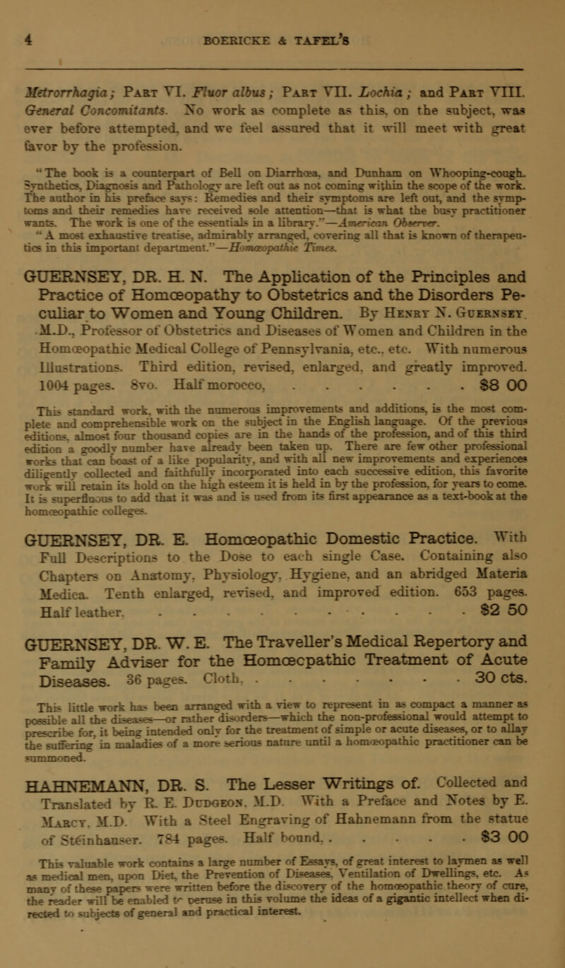 Metrorrhagia; Part VI. Fluor albus ; Part VII. Lochia ; and Part VIII. General Concomitants. So work as complete a* this, on the subject, was ever before attempted, and we feel assured that it will meet with great favor by the profession.  The book is a counterpart of Bell on Diarrhoea, and Dunham on Whooping-cough. Synthetics, Diagnosis and Pathology are left out as not coming within the scope of the work. The author in his preface say?: Kemedies and their symptoms are left out, and the symp- toms and their remedies have received sole attention—that is what the busy practitioner wants. The work is one of the essentials in a library.—American Observer. { most exhaustive treatise, admirably arranged, covering all that is known of therapeu- tics in this important department.—Homoeopathic Timet. GUERNSEY, DR. H. N. The Application of the Principles and Practice of Homoeopathy to Obstetrics and the Disorders Pe- culiar to Women and Young Children. By Henry N. Guernsey M.D., Professor of Obstetrics an<.: - of Women and Children in the Homoeopathic Medical College of Pennsylvania, etc.. etc With numerous Illustrations. Third edition, revised, enlarged, and greatly improved. Half morocco. S8 00 This standard work, with the numerous improvements and additions, is the most com- plete and comprehensible work on the subject in the English language. Of the previous :.s. almost four thousand copies are in the hands of the profession, and of this third d a goodly number have already been taken up. There are few other professional works that can boast of a like popularity, and with all new improvements and experiences diligently collected and faithfully incorporated into each successive edition, this favorite work will retain its hold on the high esteem it is held in by the profession, for years to come. to add that it was and is used from its first appearance as a text-book at the homoeopathic colleges. GUERNSEY, DR. E. Homoeopathic Domestic Practice. With Full Descriptions to the Dose to each singi Containing also Chapters on Anatomy. Physiology. Hygiene, and an abridged Materia Medica. Tenth enlarged, w\ ad improved edition. 653 pa_ Half leather. -2 50 GUERNSEY, DR. W. E. The Traveller's Medical Repertory and Family Adviser for the Homoeopathic Treatment of Acute Diseases. 36 pages. Cloth 30 cts. This little work has been arranged with a view to represent in as compact a manner as possible all the diseases—or rather disorders—which the non-professional would attempt to prescribe for, it being intended only for the treatment of simple or acute diseases, or to allay the suffering' in maladies of a m - nature until a homeopathic practitioner can be summoned. HAHNEMANN, DR. S. The Lesser Writings of. Collected and Translated by R. E. Dudgeon. M.D With a Preface and Xotes by E. Marcy. M.D. With a Steel Engraving of Hahnemann from the statue Half bound $3 00 This valuable work contains a large number of Essays, of great interest to laymen as well as medical men, upon Diet, the Prevention of Diseases. Ventilation of Dwellings, etc. A; manv of these papers were written before the discovery of the homoeopathic theory of cure. the reader will be enabled 1r peruse in this volume the ideas of a gigantic intellect when di- rected to subjects of general and practical interest.