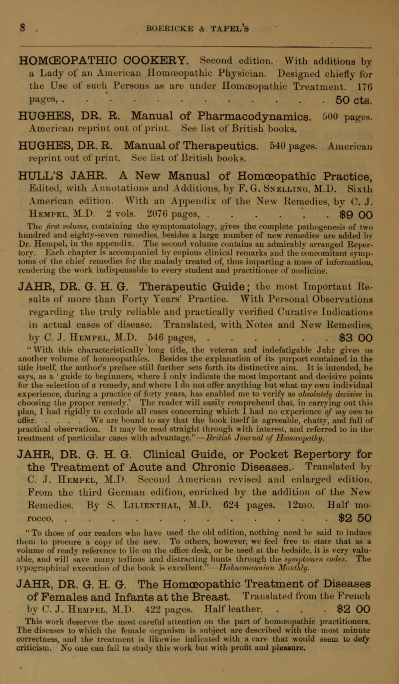 HOMCEOPATHIO COOKERY. Second edition. With additions by a Lady of an American Homoeopathic Physician. Designed chiefly for the Use of such Persons as are under Homoeopathic Treatment. 176 pages, 50 cts. HUGHES, DR. R. Manual of Pharmacodynamics. 500 pages. American reprint out of print. See list of British books. HUGHES, DR. R. Manual of Therapeutics. 540 pages. American reprint out of print. See list of British books. HULL'S JAHR. A New Manual of Homoeopathic Practice, Edited, with Annotations and Additions, by F. G. Snelltng, M.D. Sixth American edition. With an Appendix of the New .Remedies, by C. J. Hempel, M.D. 2 vols. 2076 pages, . . . . '. . $9 00 The first volume, containing the symptomatology, gives the complete pathogenesis of two hundred and eighty-seven remedies, besides a large number of new remedies are added by Dr. Hempel, in the appendix. The second volume contains an admirably arranged Kepei- torv. Each chapter is accompanied by copious clinical remarks and the concomitant symp- toms of the chief remedies for the maiady treated of, thus imparting a mass of information, rendering the work indispensable to every student and practitioner of medicine. JAHR, DR. G. H. G. Therapeutic Guide; the most Important Re- sults of more than Forty Years' Practice. With Personal Observations regarding the truly reliable and practically verified Curative Indications in actual cases of disease. Translated, with Notes and New Remedies, by C. J. Hempel, M.D. 546 pages, $3 00  With this characteristically long title, the veteran and indefatigable Jahr gives us another volume of homoeopathies. Besides the explanation of its purport contained in the title itself, the author's preface still further sets forth its distinctive aim. It is intended, he says, as a ' guide to beginners, where I only indicate the most important and decisive points for the selection of a remedy, and where I do not offer anything but what my own individual experience, during a practice of forty years, has enabled me to verify as absolutely decisive in choosing the proper remedy.' The reader will easily comprehend that, in carrying out this plan, I had rigidly to exclude all cases concerning which I had no experience of my own to offer We are bound to say that the book itself is agreeable, chatty, and full of practical observation. It may be read straight through with interest, and referred to in the treatment of particular cases with advantage.—British Journal of Homoeopathy. JAHR, DR. G. H. G. Clinical Guide, or Pocket Repertory for the Treatment of Acute and Chronic Diseases.. Translated by C. J. Hempel, M.D. Second American revised and enlarged edition. From the third German edition, enriched by the addition of the New Eemedies. By S. Lilienthal, M.D. 624 pages. 12mo. Half mo- rocco $2 50 To those of our readers who have used the old edition, nothing need be said to induce them to procure a copy of the new. To others, however, we feel free to state that as a volume of ready reference to lie on the office desk, or be used at the bedside, it is very valu- able, and will save many tedious and distracting hunts through the symptomen codex. The typographical execution of the book is excellent.—Hahnemannian Monthly. JAHR, DR. G. H. G. The Homoeopathic Treatment of Diseases of Females and Infants at the Breast. Translated from the French by C. J. Hempel. M.D. 422 pages. Half leather, . . . $2 00 This work deserves the most careful attention on the part of homoeopathic practitioners. The diseases to which the female organism is subject are described with the most minute correctness, and the treatment is likewise indicated with a care that would seem to defy criticism. No one can fail to study this work but with protit and pleasure.