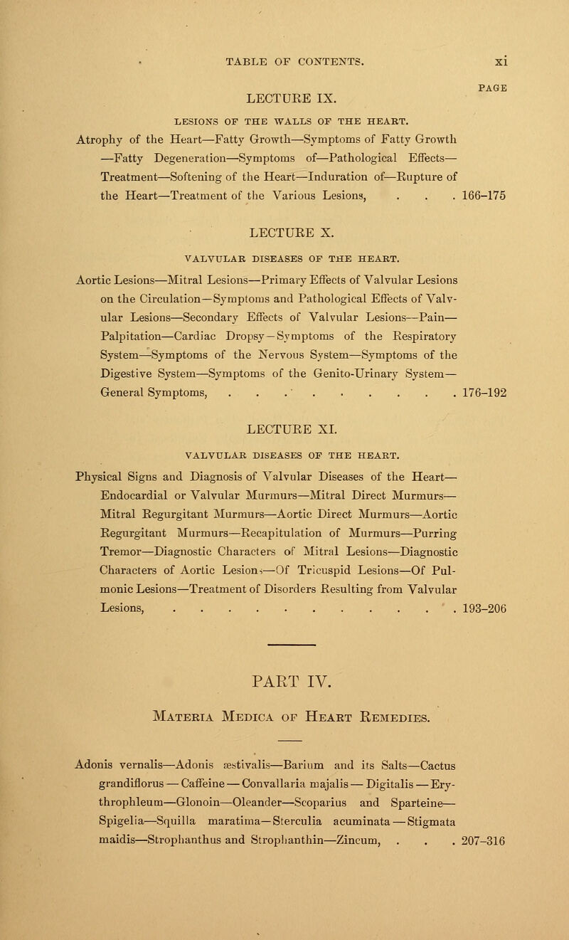 PAGE LECTUEE IX. LESIONS OF THE WALLS OF THE HEART. Atrophy of the Heart—Fatty Growth—Symptoms of Fatty Growth —Fatty Degeneration—Symptoms of—Pathological Effects— Treatment—Softening of the Heart—Induration of—Rupture of the Heart—Treatment of the Various Lesions, . . . 166-175 LECTUEE X. VALVULAR DISEASES OF THE HEART. Aortic Lesions—Mitral Lesions—Primary Effects of Valvular Lesions on the Circulation—Symptoms and Pathological Effects of Valv- ular Lesions—Secondary Effects of Valvular Lesions—Pain— Palpitation—Cardiac Dropsy—Symptoms of the Respiratory System—Symptoms of the Nervous System—Symptoms of the Digestive System.—Symptoms of the Genito-Urinary System— General Symptoms, . . .' 176-192 LECTUEE XL VALVULAR DISEASES OF THE HEART. Physical Signs and Diagnosis of Valvular Diseases of the Heart— Endocardial or Valvular Murmurs—Mitral Direct Murmurs— Mitral Eegurgitant Murmurs—Aortic Direct Murmurs—Aortic Eegurgitant Murmurs—Eecapitulation of Murmurs—Purring Tremor—Diagnostic Characters of Mitral Lesions—Diagnostic Characters of Aortic Lesions—Of Tricuspid Lesions—Of Pul- monic Lesions—Treatment of Disorders Eesulting from Valvular Lesions, ' . 193-206 PART IV. Materia Medica of Heart Remedies. Adonis vernalis—Adonis aestivalis—Barium and its Salts—Cactus grandifiorus — Caffeine — Convallaria majalis — Digitalis—Ery- throphleum—Glonoin—Oleander—Scoparius and Sparteine— Spigelia—Squilla maratima—Sterculia acuminata — Stigmata maidis—Strophanthus and Strophanthin—Zincum, . . . 207-316