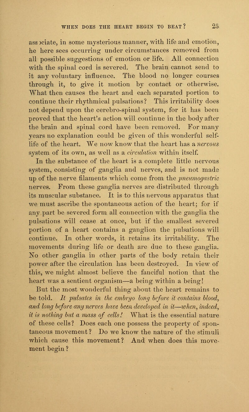 ass )ciate, in some mysterious manner, with life and emotion, he here sees occurring under circumstances removed from all possible suggestions of emotion or life. All connection with the spinal cord is severed. The brain cannot send to it any voluntary influence. The blood no longer courses through it, to give it motion by contact or otherwise. What then causes the heart and each separated portion to continue their rhythmical pulsations? This irritability does not depend upon the cerebro-spinal system, for it has been proved that the heart's action will continue in the body after the brain and spinal cord have been removed. For many years no explanation could be given of this wonderful self- life of the heart. We now know that the heart has a nervous system of its own, as well as a circulation within itself. In the substance of the heart is a complete little nervous system, consisting of ganglia and nerves, and is not made up of the nerve filaments which come from the pneumogasiric nerves. From these ganglia nerves are distributed through its muscular substance. It is to this nervous apparatus that we must ascribe the spontaneous action of the heart; for if any part be severed form all connection with the ganglia the pulsations will cease at once, but if the smallest severed portion of a heart contains a ganglion the pulsations will continue. In other words, it retains its irritability. The movements during life or death are due to these ganglia. ISTo other ganglia in other parts of the body retain their power after the circulation has been destroyed. In view of this, we might almost believe the fanciful notion that the heart was a sentient organism—a being within a being! But the most wonderful thing about the heart remains to be told. It pulsates in the embryo long before it contains blood, and long before any nerves have been developed in it—when, indeed, it is nothing but a mass of cells! What is the essential nature of these cells? Does each one possess the property of spon- taneous movement ? Do we know the nature of the stimuli which cause this movement? And when does this move- ment beffin ?