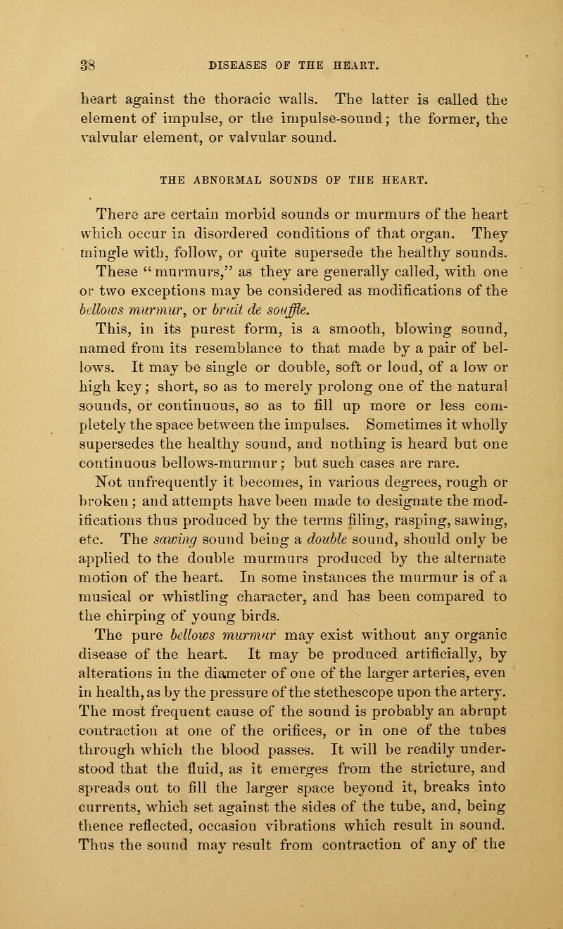 heart against the thoracic walls. The latter is called the element of impulse, or the impulse-sound; the former, the valvular element, or valvular sound. THE ABNORMAL SOUNDS OF THE HEART. There are certain morbid sounds or murmurs of the heart which occur in disordered conditions of that organ. They mingle with, follow, or quite supersede the healthy sounds. These  murmurs, as they are generally called, with one or two exceptions may be considered as modifications of the bellows murmur, or bruit de souffle. This, in its purest form, is a smooth, blowing sound, named from its resemblance to that made by a pair of bel- lows. It may be single or double, soft or loud, of a low or high key; short, so as to merely prolong one. of the natural sounds, or continuous, so as to fill up more or less com- pletely the space between the impulses. Sometimes it wholly supersedes the healthy sound, and nothing is heard but one continuous bellows-murmur; but such cases are rare. Not unfrequently it becomes, in various degrees, rough or broken; and attempts have been made to designate the mod- ifications thus produced by the terms filing, rasping, sawing, etc. The sawing sound being a double sound, should only be applied to the double murmurs produced by the alternate motion of the heart. In some instances the murmur is of a musical or whistling character, and has been compared to the chirping of young birds. The pure bellows murmur may exist without any organic disease of the heart. It may be produced artificially, by alterations in the diameter of one of the larger arteries, even in health, as by the pressure of the stethescope upon the artery. The most frequent cause of the sound is probably an abrupt contraction at one of the orifices, or in one of the tubes through which the blood passes. It will be readily under- stood that the fluid, as it emerges from the stricture, and spreads out to fill the larger space beyond it, breaks into currents, which set against the sides of the tube, and, being thence reflected, occasion vibrations which result in sound. Thus the sound may result from contraction of any of the