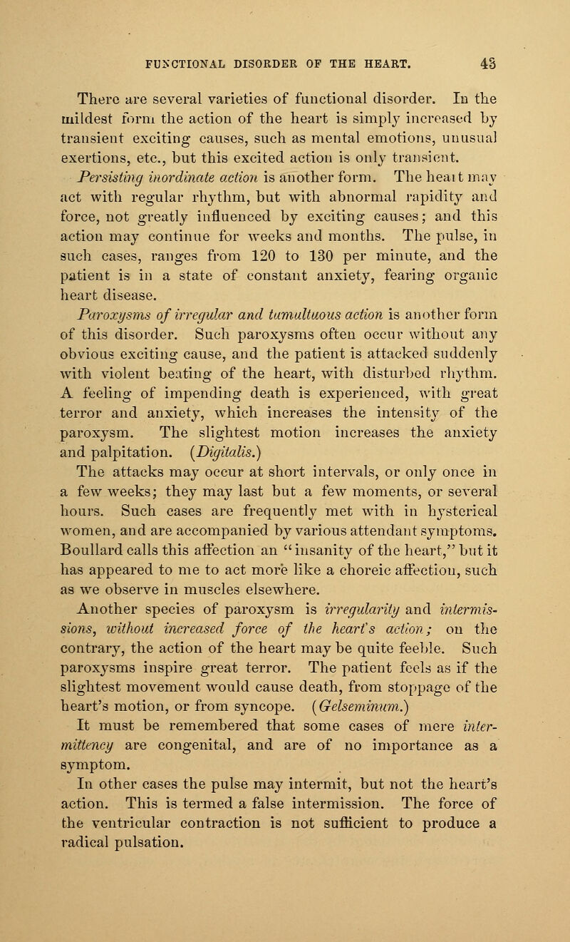 There are several varieties of functional disorder. In the mildest form the action of the heart is simply increased by transient exciting causes, such as mental emotions, unusual exertions, etc., but this excited action is only transient. Persisting inordinate action is another form. The heait may act with regular rhythm, but with abnormal rapidity and force, not greatly influenced by exciting causes; and this action may continue for weeks and months. The pulse, in such cases, ranges from 120 to 130 per minute, and the patient is in a state of constant anxiety, fearing organic heart disease. Paroxysms of irregular and tumultuous action is another form of this disorder. Such paroxysms often occur without any obvious exciting cause, and the patient is attacked suddenly with violent beating of the heart, with disturbed rhythm. A feeling of impending death is experienced, with great terror and anxiety, which increases the intensity of the paroxysm. The slightest motion increases the anxiety and palpitation. (Digitalis.) The attacks may occur at short intervals, or only once in a few weeks; they may last but a few moments, or several hours. Such cases are frequently met with in hysterical women, and are accompanied by various attendant symptoms. Boullard calls this affection an  insanity of the heart, but it has appeared to me to act more like a choreic affection, such as we observe in muscles elsewhere. Another species of paroxysm is irregularity and intermis- sions, without increased force of the hearts action; on the contrary, the action of the heart maybe quite feeble. Such paroxysms inspire great terror. The patient feels as if the slightest movement would cause death, from stoppage of the heart's motion, or from syncope. (Gelseminum.) It must be remembered that some cases of mere inter- mittency are congenital, and are of no importance as a symptom. In other cases the pulse may intermit, but not the heart's action. This is termed a false intermission. The force of the ventricular contraction is not sufficient to produce a radical pulsation.