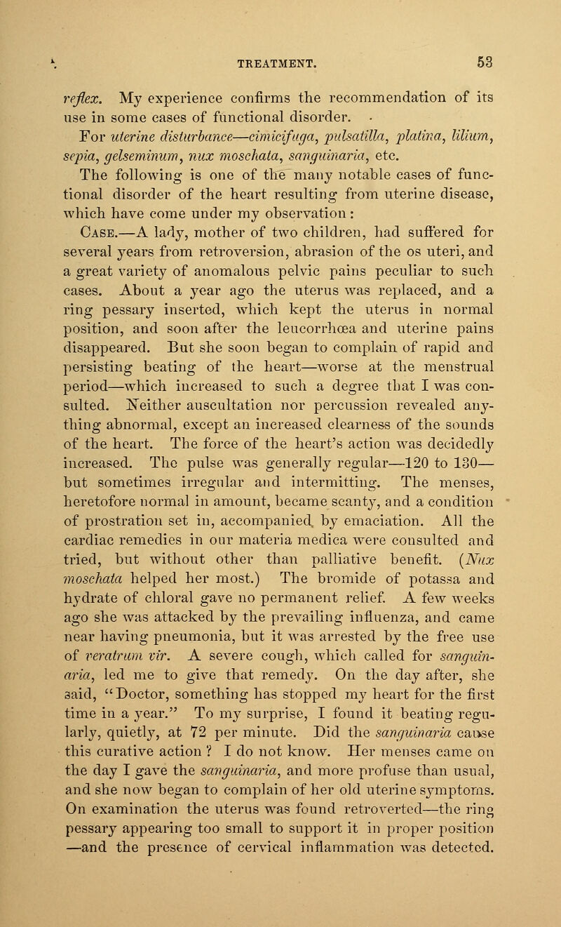 reflex. My experience confirms the recommendation of its use in some cases of functional disorder. For uterine disturbance—cimicifuga, pulsatilla, platina, liliam, sepia, gelseminum, nux moschata, sanguinaria, etc. The following is one of the many notable cases of func- tional disorder of the heart resulting from uterine disease, which have come under my observation: Case.—A lady, mother of two children, had suffered for several years from retroversion, abrasion of the os uteri, and a great variety of anomalous pelvic pains peculiar to such cases. About a year ago the uterus was replaced, and a ring pessary inserted, which kept the uterus in normal position, and soon after the leucorrhcea and uterine pains disappeared. But she soon began to complain of rapid and persisting beating of the heart—worse at the menstrual period—which increased to such a degree that I was con- sulted. Neither auscultation nor percussion revealed any- thing abnormal, except an increased clearness of the sounds of the heart. The force of the heart's action was decidedly increased. The pulse was generally regular—120 to 130— but sometimes irregular and intermitting. The menses, heretofore normal in amount, became scanty, and a condition of prostration set in, accompanied, by emaciation. All the cardiac remedies in our materia medica were consulted and tried, but without other than palliative benefit. (Nux moschata helped her most.) The bromide of potassa and hydrate of chloral gave no permanent relief. A few weeks ago she was attacked by the prevailing influenza, and came near having pneumonia, but it was arrested by the free use of veratrum vir. A severe cough, which called for sanguin- aria, led me to give that remedy. On the day after, she 3aid, Doctor, something has stopped my heart for the first time in a year. To my surprise, I found it beating regu- larly, quietly, at 72 per minute. Did the sanguinaria cause this curative action ? I do not know. Her menses came on the day I gave the sanguinaria, and more profuse than usual, and she now began to complain of her old uterine symptoms. On examination the uterus was found retroverted—the ring pessary appearing too small to support it in proper position —and the presence of cervical inflammation was detected.
