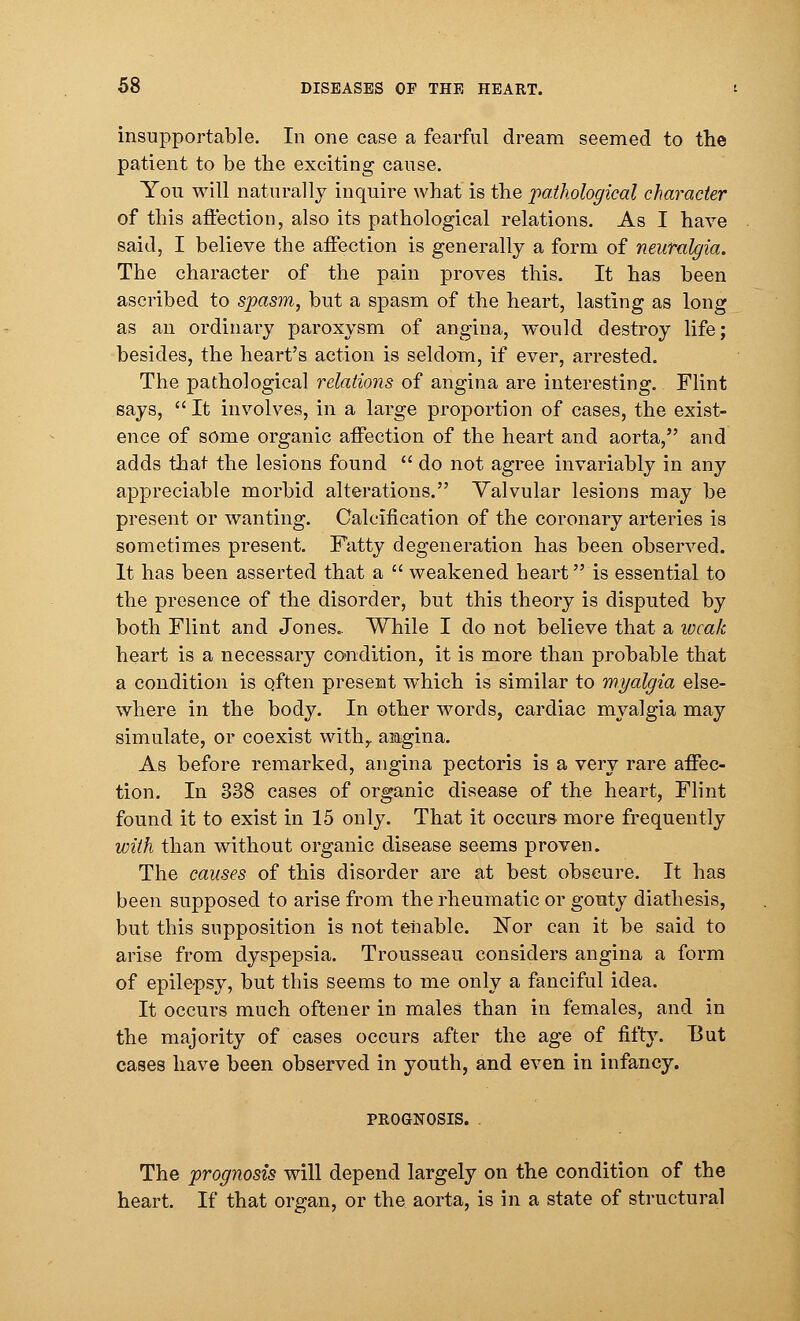 insupportable. In one case a fearful dream seemed to the patient to be the exciting cause. You will naturally inquire what is the pathological character of this affection, also its pathological relations. As I have said, I believe the affection is generally a form of neuralgia. The character of the pain proves this. It has been ascribed to spasm, but a spasm of the heart, lasting as long as an ordinary paroxysm of angina, would destroy life; besides, the heart's action is seldom, if ever, arrested. The pathological relations of angina are interesting. Flint says,  It involves, in a large proportion of cases, the exist- ence of some organic affection of the heart and aorta, and adds that the lesions found  do not agree invariably in any appreciable morbid alterations. Valvular lesions may be present or wanting. Calcification of the coronary arteries is sometimes present. Fatty degeneration has been observed. It has been asserted that a  weakened heart is essential to the presence of the disorder, but this theory is disputed by both Flint and Jones. While I do not believe that a weak heart is a necessary condition, it is more than probable that a condition is often present which is similar to myalgia else- where in the body. In other words, cardiac myalgia may simulate, or coexist with,, angina. As before remarked, angina pectoris is a very rare affec- tion. In 338 cases of organic disease of the heart, Flint found it to exist in 15 only. That it occurs more frequently with than without organic disease seems proven. The causes of this disorder are at best obscure. It has been supposed to arise from the rheumatic or gouty diathesis, but this supposition is not tenable. Nor can it be said to arise from dyspepsia. Trousseau considers angina a form of epilepsy, but this seems to me only a fanciful idea. It occurs much oftener in males than in females, and in the majority of cases occurs after the age of fifty. But cases have been observed in youth, and even in infancy. PROGNOSIS. The prognosis will depend largely on the condition of the heart. If that organ, or the aorta, is in a state of structural