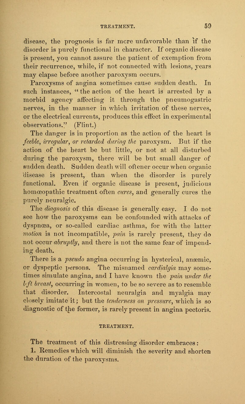 disease, the prognosis is far mere unfavorable than if the disorder is purely functional in character. If organic disease is present, you cannot assure the patient of exemption from their recurrence, while, if not connected with lesions, years may elapse before another paroxysm occurs. Paroxysms of angina sometimes cause sudden death. In such instances, the action of the heart is arrested by a morbid agency affecting it through the pneumogastric nerves, in the manner in which irritation of these nerves, or the electrical currents, produces this effect in experimental observations. (Flint.) The danger is in proportion as the action of the heart is feeble, irregular, or retarded during the paroxysm. But if the action of the heart be but little, or not at all disturbed during the paroxysm, there will be but small danger of sudden death. Sudden death will oftener occur when organic 'disease is present, than when the disorder is purely functional. Even if organic disease is present, judicious homoeopathic treatment often cures, and generally cures the purely neuralgic. The diagnosis of this disease is generally easy. I do not see how the paroxysms can be confounded with attacks of dyspnoea, or so-called cardiac asthma, for with the latter motion is not incompatible, pain is rarely present, they do not occur abruptly, and there is not the same fear of impend- ing death. There is a pseudo angina occurring in hysterical, anaemic, or dyspeptic persons. The misnamed cardialgia may some- times simulate angina, and I have known the pain under the I-ft breast', occurring in women, to be so severe as to resemble that disorder. Intercostal neuralgia and myalgia may closely imitate it; but the tenderness on pressure, which is so diagnostic of the former, is rarely present in angina pectoris. TREATMENT. The treatment of this distressing disorder embraces: 1. Eemedies which will diminish the severity and shorten the duration of the paroxysms.