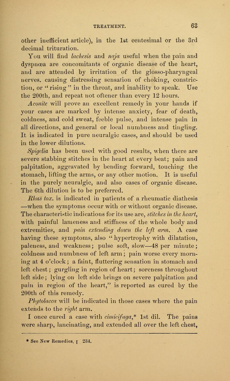 other inefficient article), in the 1st centesimal or the 3rd decimal trituration. You will find lachesis and naja useful when the pain and dyspnoea are concomitants of organic disease of the heart, and are attended by irritation of the glosso-pharyngeal nerves, causing distressing sensation of choking, constric- tion, or  rising  in the throat, and inability to speak. Use the 200th, and repeat not oftener than every 12 hours. Aconite will prove an excellent remedy in your hands if your cases are marked by intense anxiety, fear of death, coldness, and cold sweat, feeble pulse, and intense pain in all directions, and general or local numbness and tingling. It is indicated in pure neuralgic cases, and should be used in the lower dilutions. Spigelia has been used with good results, when there are severe stabbing stitches in the heart at every beat; pain and palpitation, aggravated by bending forward, touching the stomach, lifting the arms, or any other motion. It is useful in the purely neuralgic, and also cases of organic disease. The 6th dilution is to be preferred. Rhus tox. is indicated in patients of a rheumatic diathesis —when the symptoms occur with or without organic disease. The characteristic indications for its use are, stitches in the heart, with painful lameness and stiffness of the whole body and extremities, and pain extending down the left arm. A case having these symptoms, also  hypertrophy with dilatation, paleness, and weakness; pulse soft, slow—48 per minute ; coldness and numbness of left arm; pain worse every morn- ing at 4 o'clock; a faint, fluttering sensation in stomach and left chest; gurgling in region of heart; soreness throughout left side; lying on left side brings on severe palpitation and pain in region of the heart, is reported as cured by the 200th of this remedy. Phytolacca will be indicated in those cases where the pain extends to the right arm. I once cured a case with cimicifuga* 1st dil. The pains were sharp, lancinating, and extended all over the left chest, * See New Remedies, r 234.