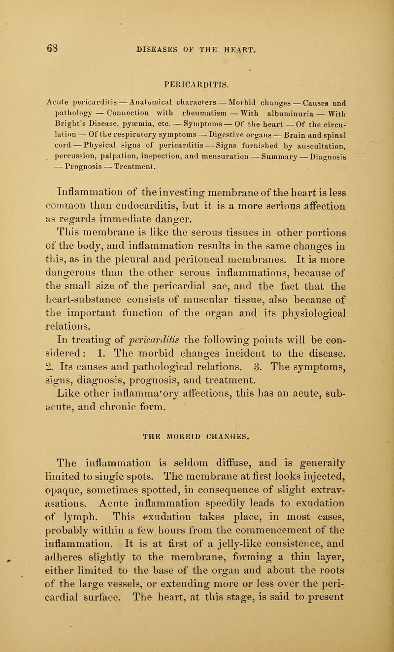 PERICARDITIS. Acute pericarditis — Anatomical characters — Morbid changes — Causes and pathology — Connection with rheumatism —With albuminuria — With Bright's Disease, pyaemia, etc. —Symptoms — Of the heart —Of the circu- lation — Of the respiratory symptoms — Digestive organs — Brain and spinal cord — Physical signs of pericarditis — Signs furnished by auscultation, percussion, palpation, inspection, and mensuration — Summary—Diagnosis — Prognosis — Treatment. Inflammation of the investing membrane of the heart is less common than endocarditis, but it is a more serious affection as regards immediate danger. This membrane is like the serous tissues in other portions of the body, and inflammation results in the same changes in this, as in the pleural and peritoneal membranes. It is more dangerous than the other serous inflammations, because of the small size of the pericardial sac, and the fact that the heart-substance consists of muscular tissue, also because of the important function of the organ and its physiological relations. In treating of pericarditis the following points will be con- sidered : 1. The morbid changes incident to the disease. 2. Its causes and pathological relations. 3. The symptoms, signs, diagnosis, prognosis, and treatment. Like other inflammatory afl'ections, this has an acute, sub- acute, and chronic form. THE MORBID CHANGES. The inflammation is seldom diffuse, and is generally limited to single spots. The membrane at first looks injected, opaque, sometimes spotted, in consequence of slight extrav- asations. Acute inflammation speedily leads to exudation of lymph. This exudation takes place, in most cases, probably within a few hours from the commencement of the inflammation. It is at first of a jelly-like consistence, and adheres slightly to the membrane, forming a thin layer, either limited to the base of the organ and about the roots of the large vessels, or extending more or less over the peri- cardial surface. The heart, at this stage, is said to present