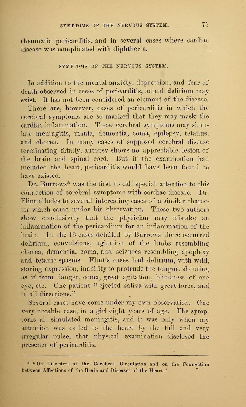 SYMPTOMS OF THE NERVOUS SYSTEM. 76 rheumatic pericarditis, and in several cases where cardiac disease was complicated with diphtheria. SYMPTOMS OF THE NERVOUS SYSTEM. In addition to the mental anxiety, depression, and fear of death observed in cases of pericarditis, actual delirium may exist. It has not been considered an element of the disease. There are, however, cases of pericarditis in which the cerebral symptoms are so marked that they may mask the cardiac inflammation. These cerebral symptoms may simu- late meningitis, mania, dementia, coma, epilepsy, tetanus, and chorea. In many cases of supposed cerebral disease terminating fatally, autopsy shows no appreciable lesion of the brain and spinal cord. But if the examination had included the heart, pericarditis would have been found to have existed. Dr. Burrows* was the first to call special attention to this connection of cerebral symptoms with cardiac disease. Dr. Flint alludes to several interesting cases of a similar charac- ter which came under his observation. These two authors show conclusively that the physician may mistake an inflammation of the pericardium for an inflammation of the brain. In the 16 cases detailed by Burrows there occurred delirium, convulsions, agitation of the limbs resembling- chorea, dementia, coma, and seizures resembling apoplexy and tetanic spasms. Flint's cases had delirium, with wild, staring expression, inability to protrude the tongue, shouting as if from danger, coma, great agitation, blindness of one eye, etc. One patient  ejected saliva with great force, and in all directions. Several cases have come under my own observation. One very notable case, in a girl eight years of age. The symp- toms all simulated meningitis, and it was only when my attention was called to the heart by the full and very irregular pulse, that physical examination disclosed the presence of pericarditis. * On Disorders of the Cerebral Circulation and on the Connection between Affections of the Brain and Diseases of the Heart.