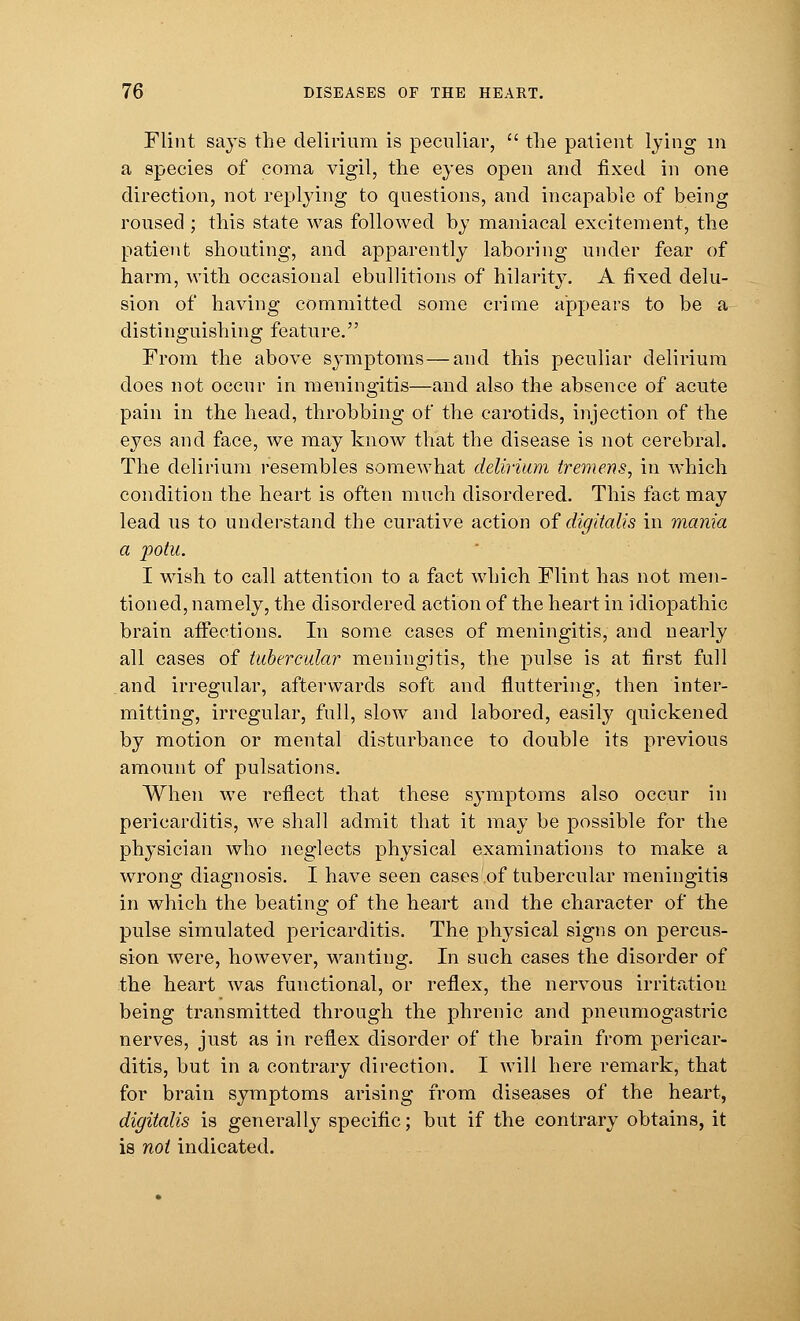 Flint says the delirium is peculiar,  the patient lying in a species of coma vigil, the eyes open and fixed in one direction, not replying to questions, and incapable of being roused ; this state was followed by maniacal excitement, the patient shouting, and apparently laboring under fear of harm, with occasional ebullitions of hilarity. A fixed delu- sion of having committed some crime appears to be a distinguishing feature. From the above symptoms — and this peculiar delirium does not occur in meningitis—and also the absence of acute pain in the head, throbbing of the carotids, injection of the eyes and face, we may know that the disease is not cerebral. The delirium resembles somewhat delirium tremens, in which condition the heart is often much disordered. This fact may lead us to understand the curative action of digitalis in mania a potu. I wish to call attention to a fact which Flint has not men- tioned, namely, the disordered action of the heart in idiopathic brain affections. In some cases of meningitis, and nearly all cases of tubercular meningitis, the pulse is at first full and irregular, afterwards soft and fluttering, then inter- mitting, irregular, full, slow and labored, easily quickened by motion or mental disturbance to double its previous amount of pulsations. When we reflect that these symptoms also occur in pericarditis, we shall admit that it may be possible for the physician who neglects physical examinations to make a wrong diagnosis. I have seen cases of tubercular meningitis in which the beating of the heart and the character of the pulse simulated pericarditis. The physical signs on percus- sion were, however, wanting. In such cases the disorder of the heart was functional, or reflex, the nervous irritation being transmitted through the phrenic and pneumogastric nerves, just as in reflex disorder of the brain from pericar- ditis, but in a contrary direction. I will here remark, that for brain symptoms arising from diseases of the heart, digitalis is generally specific; but if the contrary obtains, it is not indicated.