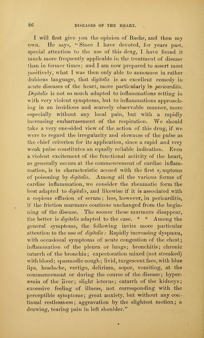 I will first give you the opinion of Baehr, and then my own. He says,  Since I have devoted, for years past, special attention to the use of this drug, I have found it much more frequently applicable in the treatment of disease than in former times; and I am now prepared to assert most positively, what I was then only able to announce in rather dubious language, that digitalis is an excellent remedy in acute diseases of the heart; more particularly in pericarditis. Digitalis is not so much adapted to inflammations setting in with very violent symptoms, but to inflammations approach- ing in an insidious and scarcely observable manner, more especially without any local pain, but with a rapidly increasing embarrassment of the respiration. We should take a very one-sided view of the action of this drug, if we were to regard the irregularity and slowness of the pulse as the chief criterion for its application, since a rapid and very weak pulse constitutes an equally reliable indication. Even a violent excitement of the functional activity of the heart, as generally occurs at the commencement of cardiac inflam- mation, is in characteristic accord with the first symptoms of poisoning by digitalis. Among all the various forms of cardiac inflammation, we consider the rheumatic form the best adapted to digitalis^ and likewise if it is associated with a copious effusion of serum; less, however, in pericarditis, if the friction murmurs continue unchanged from the begin- ning of the disease. The sooner these murmurs disappear, the better is digitalis adapted to the case. * * Among the general symptoms, the following invite more particular attention to the use of digitalis: Rapidly increasing dyspnoea, with occasional symptoms of acute congestion of the chest; inflammation of the pleura or lungs; bronchitis; chronic catarrh of the bronchia; expectoration mixed (not streaked) with blood; spasmodic cough; livid, turgescent face, with blue lips, headache, vertigo, delirium, sopor, vomiting, at the commencement or during the course of the disease; hyper- emia of the liver; slight icterus; catarrh of the kidneys; excessive feeling of illness, not corresponding with the perceptible symptoms; great anxiety, but without any con- tinual restlessness; aggravation by the slightest motion; a drawing, tearing pain in left shoulder.