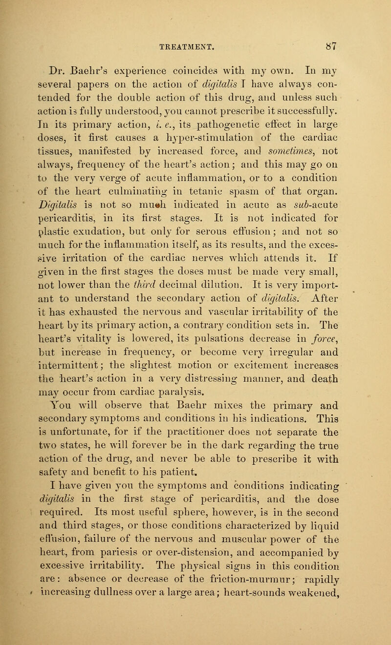 Dr. JBaehr's experience coincides with my own. In my several papers on the action of digitalis I have always con- tended for the double action of this drug, and unless such action is fully understood, you cannot prescribe it successfully. In its primary action, i. e., its pathogenetic effect in large doses, it first causes a hyper-stimulation of the cardiac tissues, manifested by increased force, and sometimes, not always, frequency of the heart's action; and this may go on to the very verge of acute inflammation, or to a condition of the heart culminating in tetanic spasm of that organ. Digitalis is not so rauih indicated in acute as sub-acute pericarditis, in its first stages. It is not indicated for plastic exudation, but only for serous effusion; and not so much for the inflammation itself, as its results, and the exces- sive irritation of the cardiac nerves which attends it. If given in the first stages the doses must be made very small, not lower than the third decimal dilution. It is very import- ant to understand the secondary action of digitalis. After it has exhausted the nervous and vascular irritability of the heart by its primary action, a contrary condition sets in. The heart's vitality is lowered, its pulsations decrease in force, but increase in frequency, or become very irregular and intermittent; the slightest motion or excitement increases the heart's action in a very distressing manner, and death may occur from cardiac paralysis. You will observe that Baehr mixes the primary and secondary symptoms and conditions in his indications. This is unfortunate, for if the practitioner does not separate the two states, he will forever be in the dark regarding the true action of the drug, and never be able to prescribe it with safety and benefit to his patient. I have given you the symptoms and conditions indicating digitalis in the first stage of pericarditis, and the dose required. Its most useful sphere, however, is in the second and third stages, or those conditions characterized by liquid effusion, failure of the nervous and muscular power of the heart, from pariesis or over-distension, and accompanied by excessive irritability. The physical signs in this condition are: absence or decrease of the friction-murmur; rapidly increasing dullness over a large area; heart-sounds weakened,