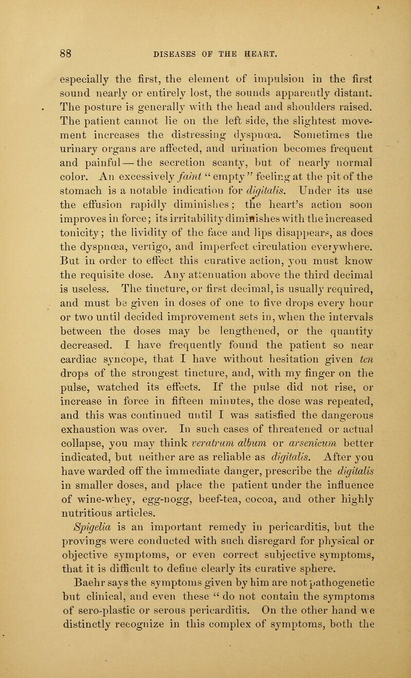 especially the first, the element of impulsion in the first sound nearly or entirely lost, the sounds apparently distant. The posture is generally with the head and shoulders raised. The patient cannot lie on the left side, the slightest move- ment increases the distressing dyspnoea. Sometimes the urinary organs are affected, and urination becomes frequent and painful — the secretion scanty, but of nearly normal color. An excessively faint  empty  feeling at the pit of the stomach is a notable indication for digitalis. Under its use the effusion rapidly diminishes; the heart's action soon improves in force; its irritability diminishes with the increased tonicity; the lividity of the face and lips disappears, as does the dyspnoea, vertigo, and imperfect circulation everywhere. But in order to effect this curative action, you must know the requisite dose. Any attenuation above the third decimal is useless. The tincture, or first decimal, is usually required, and must be given in doses of one to live drops every hour or two until decided improvement sets in, when the intervals between the doses may be lengthened, or the quantity decreased. I have frequently found the patient so near cardiac syncope, that I have without hesitation given ten drops of the strongest tincture, and, with my finger on the pulse, watched its effects. If the pulse did not rise, or increase in force in fifteen minutes, the dose was repeated, and this was continued until I was satisfied the dangerous exhaustion was over. In such cases of threatened or actual collapse, you may think veratrum album or arsenicum better indicated, but neither are as reliable as digitalis. After you have warded off the immediate danger, prescribe the digitalis in smaller doses, and place the patient under the influence of wine-whey, egg-nogg, beef-tea, cocoa, and other highly nutritious articles. Spigelia is an important remedy in pericarditis, but the provings were conducted with such disregard for physical or objective symptoms, or even correct subjective symptoms, that it is difficult to define clearly its curative sphere. Baehr says the symptoms given by him are not pathogenetic but clinical, and even these  do not contain the symptoms of sero-plastic or serous pericarditis. On the other hand we distinctly recognize in this complex of symptoms, both the