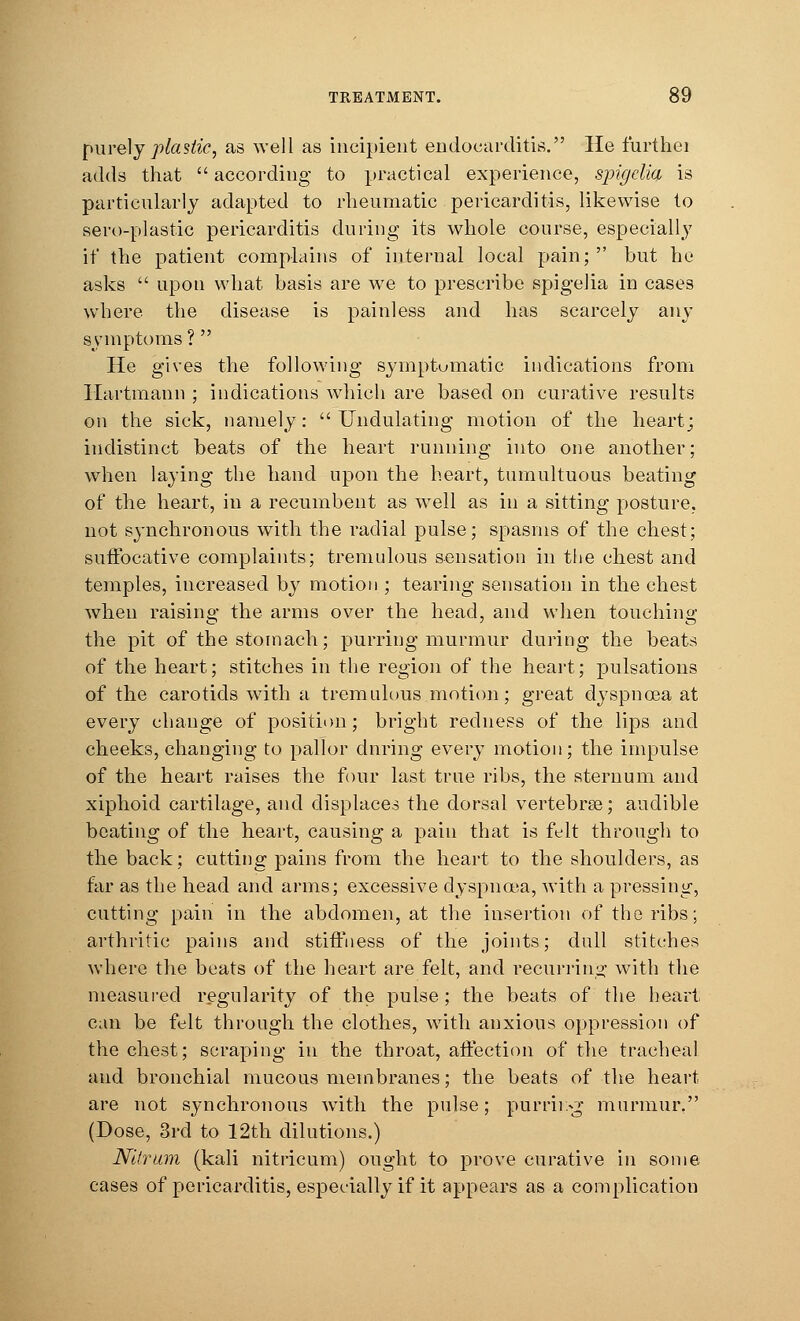purely plastic, as well as incipient endocarditis. He furthei adds that  according to practical experience, spigclia is particularly adapted to rheumatic pericarditis, likewise to sero-plastic pericarditis during its whole course, especially it' the patient complains of internal local pain; but ho asks  upon what basis are we to prescribe spigelia in cases where the disease is painless and has scarcely any symptoms ?  He gives the following symptomatic indications from llartmann ; indications which are based on curative results on the sick, namely:  Undulating motion of the heart; indistinct beats of the heart running into one another; when laying the hand upon the heart, tumultuous beating of the heart, in a recumbent as well as in a sitting posture, not synchronous with the radial pulse; spasms of the chest; suffocative complaints; tremulous sensation in the chest and temples, increased by motion ; tearing sensation in the chest when raising the arms over the head, and when touching the pit of the stomach; purring murmur during the beats of the heart; stitches in the region of the heart; pulsations of the carotids with a tremulous motion; great dyspnoea at every change of position; bright redness of the lips and cheeks, changing to pallor during every motion; the impulse of the heart raises the four last true ribs, the sternum and xiphoid cartilage, and displaces the dorsal vertebras; audible beating of the heart, causing a pain that is felt through to the back; cutting pains from the heart to the shoulders, as far as the head and arms; excessive dyspnoea, with a pressing, cutting pain in the abdomen, at the insertion of the ribs; arthritic pains and stiffness of the joints; dull stitches where the beats of the heart are felt, and recurring with the measured regularity of the pulse; the beats of the heart can be felt through the clothes, with anxious oppression of the chest; scraping in the throat, affection of the tracheal and bronchial mucous membranes; the beats of the heart are not synchronous with the pulse; purrii:-g murmur. (Dose, 3rd to 12th dilutions.) Nltrum (kali nitricum) ought to prove curative in some cases of pericarditis, especially if it appears as a complication