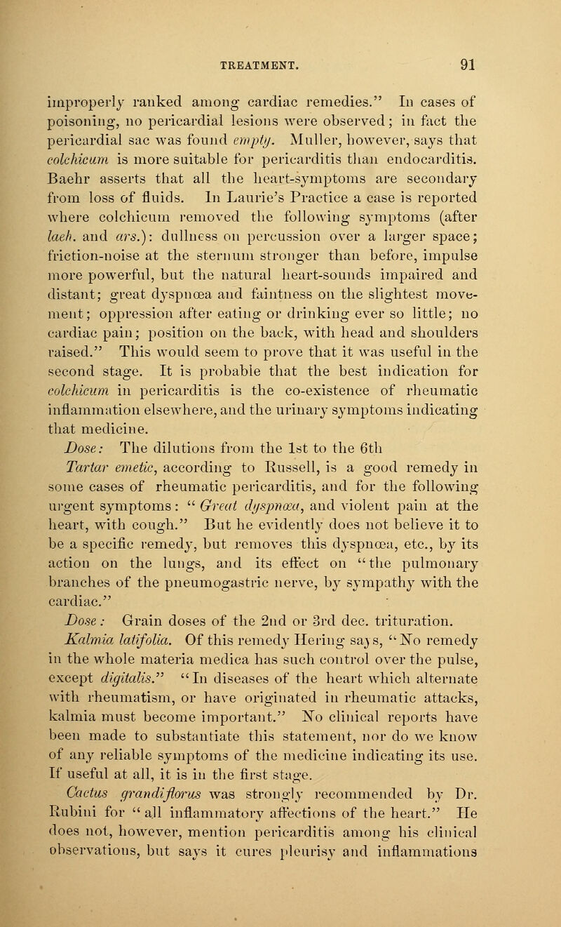 improperly ranked among cardiac remedies. Id cases of poisoning, no pericardial lesions were observed; in fact the pericardial sac was found empty. Muller, however, says that colchicum is more suitable for pericarditis than endocarditis. Baehr asserts that all the heart-symptoms are secondary from loss of fluids. In Laurie's Practice a case is reported where colchicum removed the following symptoms (after laeh. and ars.): dullness on percussion over a larger space; friction-noise at the sternum stronger than before, impulse more powerful, but the natural heart-sounds impaired and distant; great dyspnoea and faintness on the slightest move- ment; oppression after eating or drinking ever so little; no cardiac pain; position on the back, with head and shoulders raised. This would seem to prove that it wTas useful in the second stage. It is probable that the best indication for colchicum in pericarditis is the co-existence of rheumatic inflammation elsewhere, and the urinary symptoms indicating that medicine. Dose: The dilutions from the 1st to the 6th Tartar emetic, according to Russell, is a good remedy in some cases of rheumatic pericarditis, and for the following urgent symptoms:  Great dyspnoea, and violent pain at the heart, with cough. But he evidently does not believe it to be a specific remedy, but removes this dyspnoea, etc., by its action on the lungs, and its effect on the pulmonary branches of the pneumogastric nerve, by sympathy with the cardiac. Dose: Grain doses of the 2nd or 3rd dec. trituration. Kalmia latifolia. Of this remedy Hering sa} s, No remedy in the whole materia medica has such control over the pulse, except digitalis.,, In diseases of the heart which alternate with rheumatism, or have originated in rheumatic attacks, kalmia must become important. ~So clinical reports have been made to substantiate this statement, nor do we know of any reliable symptoms of the medicine indicating its use. If useful at all, it is in the first stage. Cactus grandiflorus was strongly recommended by Dr. Rubini for  all inflammatory affections of the heart. He does not, however, mention pericarditis among his clinical observations, but says it cures pleurisy and inflammations