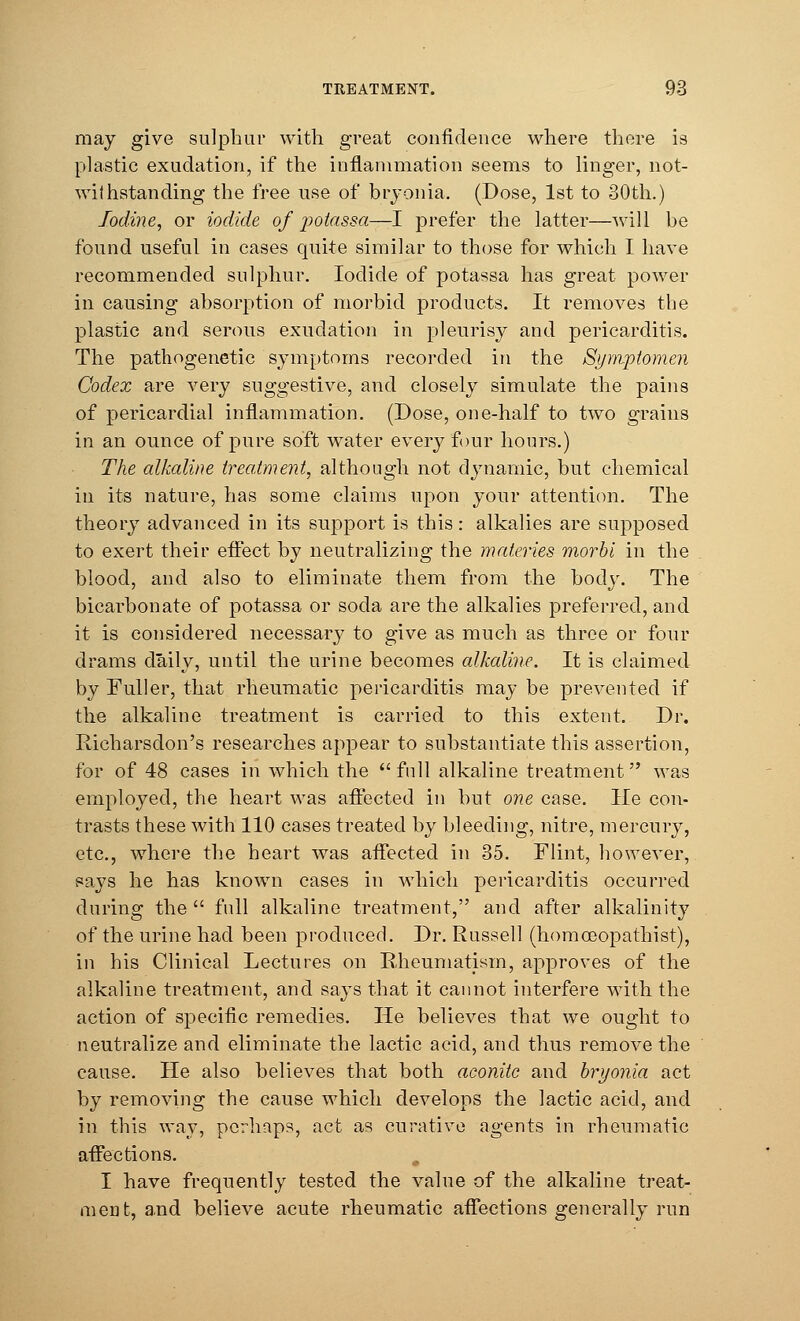 may give sulphur with, great confidence where there is plastic exudation, if the inflammation seems to linger, not- withstanding the free use of bryonia. (Dose, 1st to 30th.) Iodine, or iodide of potassa—I prefer the latter—will be found useful in cases quite similar to those for which I have recommended sulphur. Iodide of potassa has great power in causing absorption of morbid products. It removes the plastic and serous exudation in pleurisy and pericarditis. The pathogenetic symptoms recorded in the Sympiomen Codex are very suggestive, and closely simulate the pains of pericardial inflammation. (Dose, one-half to two grains in an ounce of pure soft water every four hours.) The alkaline treatment, although not dynamic, but chemical in its nature, has some claims upon your attention. The theory advanced in its support is this: alkalies are supposed to exert their effect by neutralizing the materies morbi in the blood, and also to eliminate them from the body. The bicarbonate of potassa or soda are the alkalies preferred, and it is considered necessary to give as much as three or four drams daily, until the urine becomes alkaline. It is claimed by Fuller, that rheumatic pericarditis may be prevented if the alkaline treatment is carried to this extent. Dr. Richarsdon's researches appear to substantiate this assertion, for of 48 cases in which the  full alkaline treatment was employed, the heart was affected in but one case. He con- trasts these with 110 cases treated by bleeding, nitre, mercury, etc., where the heart was affected in 35. Flint, however, says he has known cases in which pericarditis occurred during the  full alkaline treatment, and after alkalinity of the urine had been produced. Dr. Russell (homoeopathist), in his Clinical Lectures on Rheumatism, approves of the alkaline treatment, and says that it cannot interfere with the action of specific remedies. He believes that we ought to neutralize and eliminate the lactic acid, and thus remove the cause. He also believes that both aconite and bryonia act by removing the cause which develops the lactic acid, and in this way, perhaps, act as curative agents in rheumatic affections. I have frequently tested the value of the alkaline treat- ment, and believe acute rheumatic affections generally run