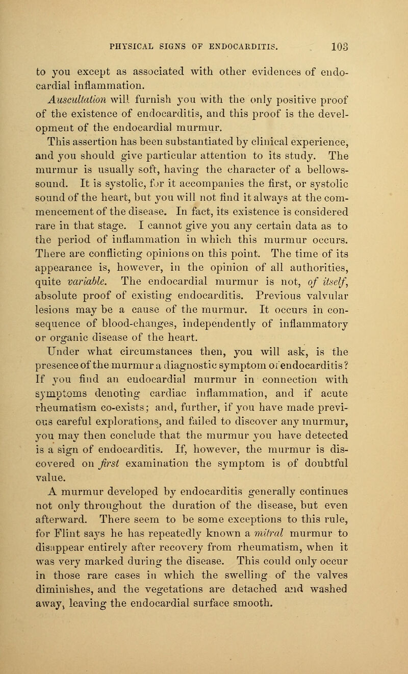 PHYSICAL SIGNS OF ENDOCARDITIS. 108 to you except as associated with other evidences of endo- cardial inflammation. Auscultation will furnish you with the only positive proof of the existence of endocarditis, and this proof is the devel- opment of the endocardia] murmur. This assertion has been substantiated by clinical experience, and you should give particular attention to its study. The murmur is usually soft, having the character of a bellows- sound. It is systolic, for it accompanies the first, or systolic sound of the heart, but you will not find it always at the com- mencement of the disease. In fact, its existence is considered rare in that stage. I cannot give you any certain data as to the period of inflammation in which this murmur occurs. There are conflicting opinions on this point. The time of its appearance is, however, in the opinion of all authorities, quite variable. The endocardial murmur is not, of itself, absolute proof of existing endocarditis. Previous valvular lesions may be a cause of the murmur. It occurs in con- sequence of blood-changes, independently of inflammatory or organic disease of the heart. Under what circumstances then, you will ask, is the presence of the murmur a diagnostic symptom or'endocarditis? If you find an endocardial murmur in connection with symptoms denoting cardiac inflammation, and if acute rheumatism co-exists; and, further, if you have made previ- ous careful explorations, and failed to discover any murmur, you may then conclude that the murmur you have detected is a sign of endocarditis. If, however, the murmur is dis- covered on first examination the symptom is of doubtful value. A murmur developed by endocarditis generally continues not only throughout the duration of the disease, but even afterward. There seem to be some exceptions to this rule, for Flint sa}7s he has repeatedly known a mitral murmur to disappear entirely after recovery from rheumatism, when it was very marked during the disease. This could only occur in those rare cases in which the swelling of the valves diminishes, and the vegetations are detached and washed aways leaving the endocardial surface smooth.