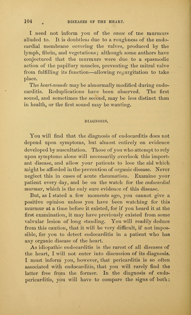 I need not inform you of the cause of tne murmur? alluded to. It is doubtless due to a roughness of the endo- cardial membrane covering the valves, produced by the lymph, fibrin, and vegetations; although some authors have conjectured that the murmurs were due to a spasmodic action of the papillary muscles, preventing the mitral valve from fulfilling its function—allowing regurgitation to take place. The heart-sounds may be abnormally modified during endo- carditis. Reduplications have been observed. The first sound, and sometimes the second, may be less distinct than in health, or the first sound may be wanting. DIAGNOSIS. You will find that the diagnosis of endocarditis does not depend upon symptoms, but almost entirely on evidence developed by auscultation. Those of you who attempt to rely upon symptoms alone will necessarily overlook this import- ant disease, and allow your patients to lose the aid which might be afforded in the prevention of organic disease. Never neglect this in cases of acute rheumatism. Examine your patient every day, and be on the watch for the endocardial murmur, which is the only sure evidence of this disease. But, as I stated a few moments ago, you cannot give a positive opinion unless you have been watching for this murmur at a time before it existed, for if you heard it at the first examination, it may have previously existed from some valvular lesion of long standing. You will readily deduce from this caution, that it will be very difficult, if not impos- sible, for you to detect endocarditis in a patient who has any organic disease of the heart. As idiopathic endocarditis is the rarest of all diseases of the heart, I will not enter into discussion of its diagnosis. I must inform you, however, that pericarditis is so often associated with endocarditis, that you will rarely find the latter free from the former. In the diagnosis of endo- pericarditis, you will have to compare the signs of both: