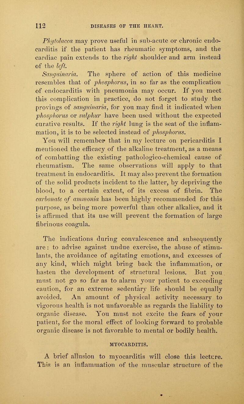 Phytolacca may prove useful in sub-acute or chronic endo- carditis if the patient has rheumatic symptoms, and the cardiac pain extends to the right shoulder and arm instead of the left. Sangitinaria. The sphere of action of this medicine resembles that of phosphorus, in so far as the complication of endocarditis with pneumonia may occur. If you meet this complication in practice, do not forget to study the provings of sanguinaria, for you may find it indicated when phosphorus or sulphur have been used without the expected curative results. If the right lung is the seat of the inflam- mation, it is to be selected instead of phosphorus. You will remember that in my lecture on pericarditis I mentioned the efficacy of the alkaline treatment, as a means of combatting the existing pathologico-chemical cause of rheumatism. The same observations will apply to that treatment in endocarditis. It may also prevent the formation of the solid products incident to the latter, by depriving the blood, to a certain extent, of its excess of fibrin. The carbonate of ammonia has been highly recommended for this purpose, as being more powerful than other alkalies, and it is affirmed that its use will prevent the formation of large fibrinous coagula. The indications during convalescence and subsequently are: to advise against undue exercise, the abuse of stimu- lants, the avoidance of agitating emotions, and excesses of any kind, which might bring back the inflammation, or hasten the development of structural lesions. But you must not go so far as to alarm your patient to exceeding caution, for an extreme sedentary life should be equally avoided. An amount of physical activity necessary to vigorous health is not unfavorable as regards the liability to organic disease. You must not excite the fears of your patient, for the moral effect of looking forward to probable organic disease is not favorable to mental or bodily health. MYOCARDITIS. A brief allusion to myocarditis will close this lecture. This is an inflammation of the muscular structure of the
