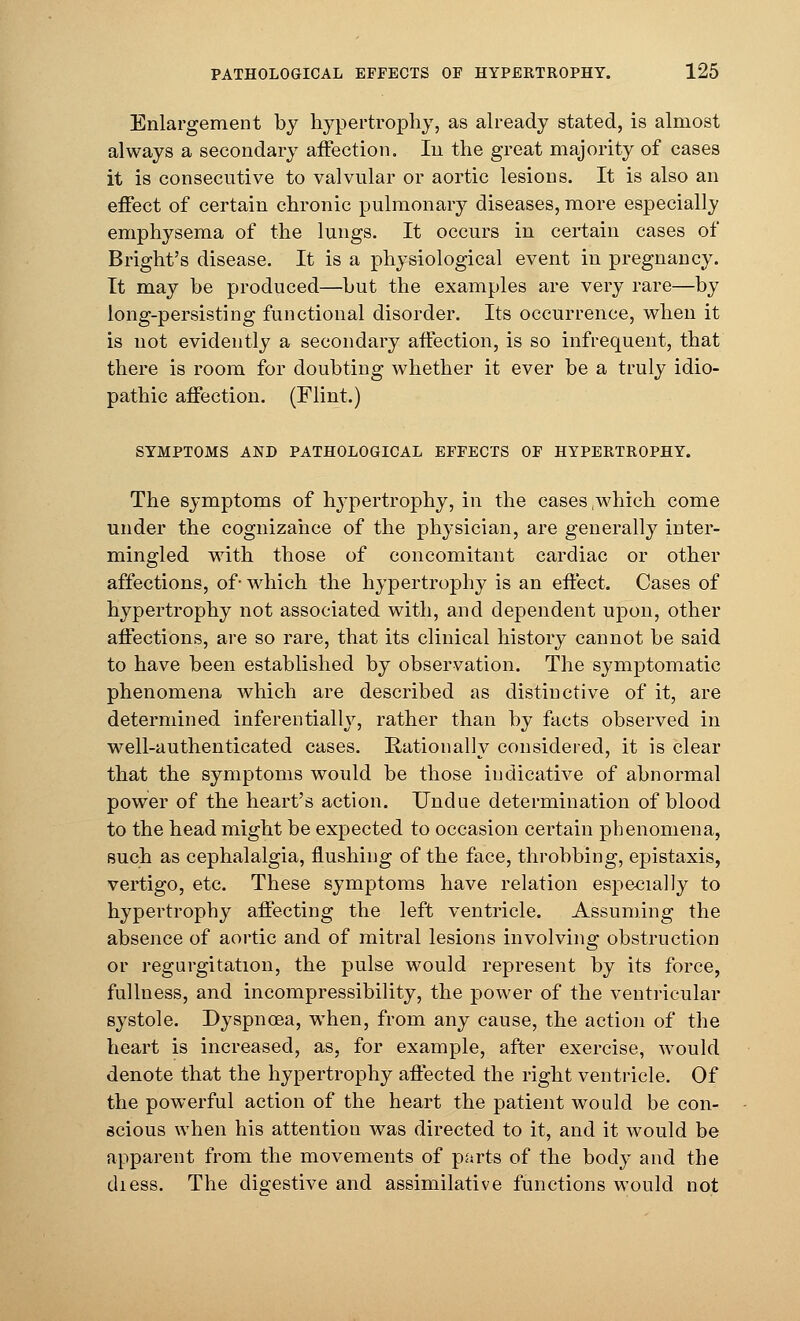 Enlargement by hypertrophy, as already stated, is almost always a secondary affection. In the great majority of cases it is consecutive to valvular or aortic lesions. It is also an effect of certain chronic pulmonary diseases, more especially emphysema of the lungs. It occurs in certain cases of Bright's disease. It is a physiological event in pregnancy. It may be produced—but the examples are very rare—by long-persisting functional disorder. Its occurrence, when it is not evidently a secondary affection, is so infrequent, that there is room for doubting whether it ever be a truly idio- pathic affection. (Flint.) SYMPTOMS AND PATHOLOGICAL EFFECTS OF HYPERTROPHY. The symptoms of hypertrophy, in the cases .which come under the cognizance of the physician, are generally inter- mingled with those of concomitant cardiac or other affections, of- which the hypertrophy is an effect. Cases of hypertrophy not associated with, and dependent upon, other affections, are so rare, that its clinical history cannot be said to have been established by observation. The symptomatic phenomena which are described as distinctive of it, are determined inferentially, rather than by facts observed in well-authenticated cases. Rationally considered, it is clear that the symptoms would be those indicative of abnormal power of the heart's action. Undue determination of blood to the head might be expected to occasion certain phenomena, such as cephalalgia, flushing of the face, throbbing, epistaxis, vertigo, etc. These symptoms have relation especially to hypertrophy affecting the left ventricle. Assuming the absence of aortic and of mitral lesions involving obstruction or regurgitation, the pulse would represent by its force, fullness, and incompressibility, the power of the ventricular systole. Dyspnoea, when, from any cause, the action of the heart is increased, as, for example, after exercise, would denote that the hypertrophy affected the right ventricle. Of the powerful action of the heart the patient would be con- scious when his attention was directed to it, and it would be apparent from the movements of parts of the body and the diess. The digestive and assimilative functions would not