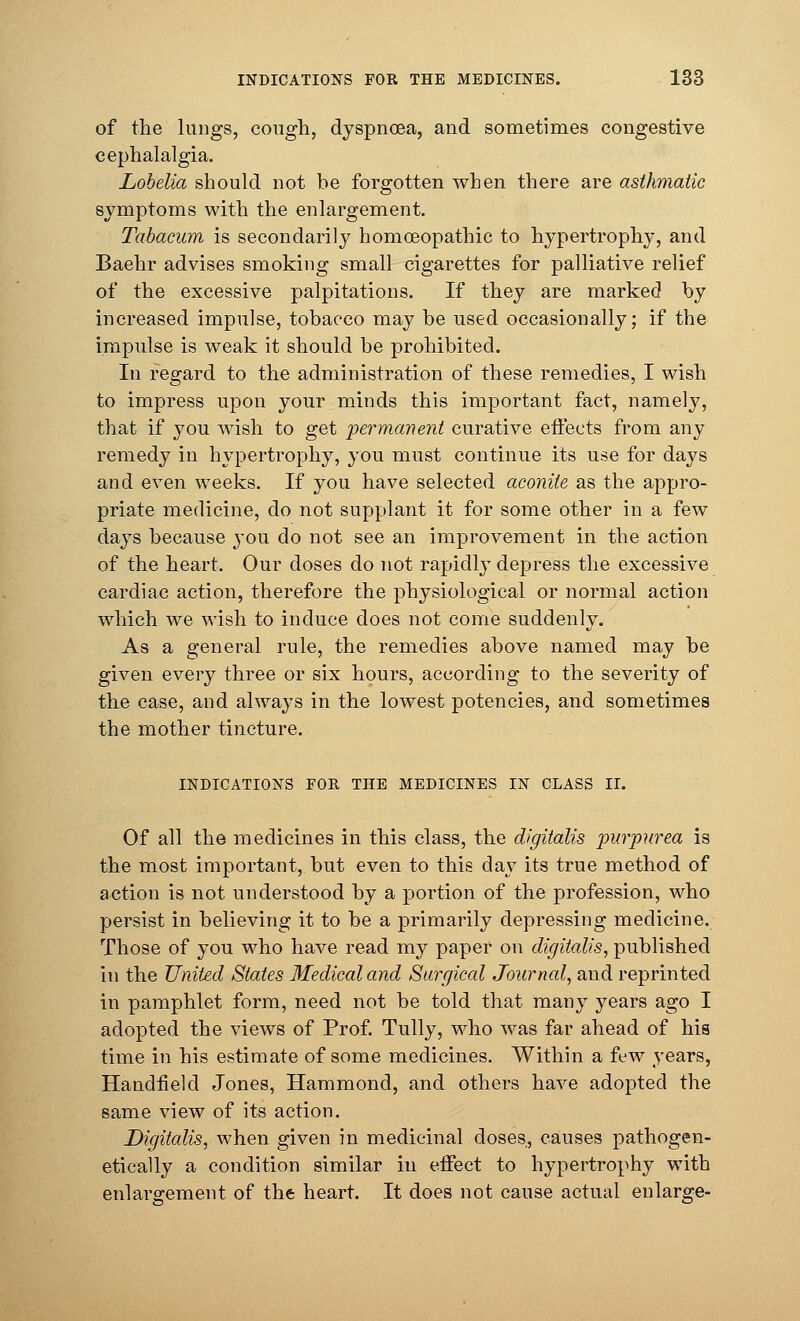 of the lungs, cough, dyspnoea, and sometimes congestive cephalalgia. Lobelia should not be forgotten when there are asthmatic symptoms with the enlargement. Tabacum is secondarily homoeopathic to hypertrophy, and Baehr advises smoking small cigarettes for palliative relief of the excessive palpitations. If they are marked by increased impulse, tobacco may be used occasionally; if the impulse is weak it should be prohibited. In regard to the administration of these remedies, I wish to impress upon your minds this important fact, namely, that if you wish to get permanent curative effects from any remedy in hypertrophy, you must continue its use for days and even weeks. If you have selected aconite as the appro- priate medicine, do not supplant it for some other in a few days because you do not see an improvement in the action of the heart. Our doses do not rapidly depress the excessive cardiac action, therefore the physiological or normal action which we wish to induce does not come suddenly. As a general rule, the remedies above named may be given every three or six hours, according to the severity of the case, and always in the lowest potencies, and sometimes the mother tincture. INDICATIONS FOR THE MEDICINES IN CLASS II. Of all the medicines in this class, the digitalis purpurea is the most important, but even to this day its true method of action is not understood by a portion of the profession, who persist in believing it to be a primarily depressing medicine. Those of you who have read my paper on digitalis, published in the United States Medical and Surgical Journal, and reprinted in pamphlet form, need not be told that many years ago I adopted the views of Prof. Tully, who was far ahead of his time in his estimate of some medicines. Within a few years, Handfield Jones, Hammond, and others have adopted the same view of its action. Digitalis, when given in medicinal doses, causes pathogen- etieally a condition similar in effect to hypertrophy with enlargement of the heart. It does not cause actual enlarge-