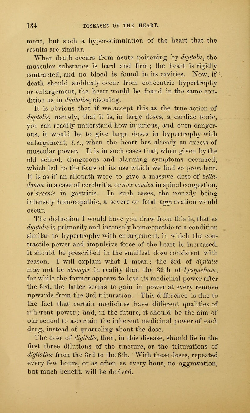 ment, but such a hyper-stimulation of the heart that the results are similar. When death occurs from acute poisoning by digitalis, the muscular substance is hard and firm; the heart is rigidly contracted, and no blood is found in its cavities. Now, if : death should suddenly occur from concentric hypertrophy or enlargement, the heart would be found in the same con- dition as in digitalis-^oisomng. It is obvious that if we accept this as the true action of digitalis, namely, that it is, in large doses, a cardiac tonic, you can readily understand how injurious, and even danger- ous, it would be to give large closes in hypertrophy with enlargement, i. e., when the heart has already an excess of muscular power. It is in such cases that, when given by the old school, dangerous and alarming symptoms occurred, which led to the fears of its use which we find so prevalent. It is as if an allopath were to give a massive dose of bella- donna in a case of cerebritis, or mix vomica in spinal congestion, or arsenic in gastritis. In such cases, the remedy being intensely homoeopathic, a severe or fatal aggravation would occur. The deduction I would have you draw from this is, that as digitalis is primarity and intensely homoeopathic to a condition similar to hypertrophy with enlargement, in which the con- tractile power and impulsive force of the heart is increased, it should be prescribed in the smallest dose consistent with reason. I will explain what I mean: the 3rd of digitalis may not be stronger in reality than the 30th of lycopodium, for while the former appears to lose its medicinal power after the 3rd, the latter seems to gain in power at every remove upwards from the 3rd trituration. This difference is due to the fact that certain medicines have different qualities of inherent power; and, in the future, it should be the aim of our school to ascertain the inherent medicinal power of each drug, instead of quarreling about the dose. The dose of digitalis, then, in this disease, should lie in the first three dilutions of the tincture, or the triturations of digitaline from the 3rd to the 6th. With these doses, repeated every few hours, or as often as every hour, no aggravation, but much benefit, will be derived.