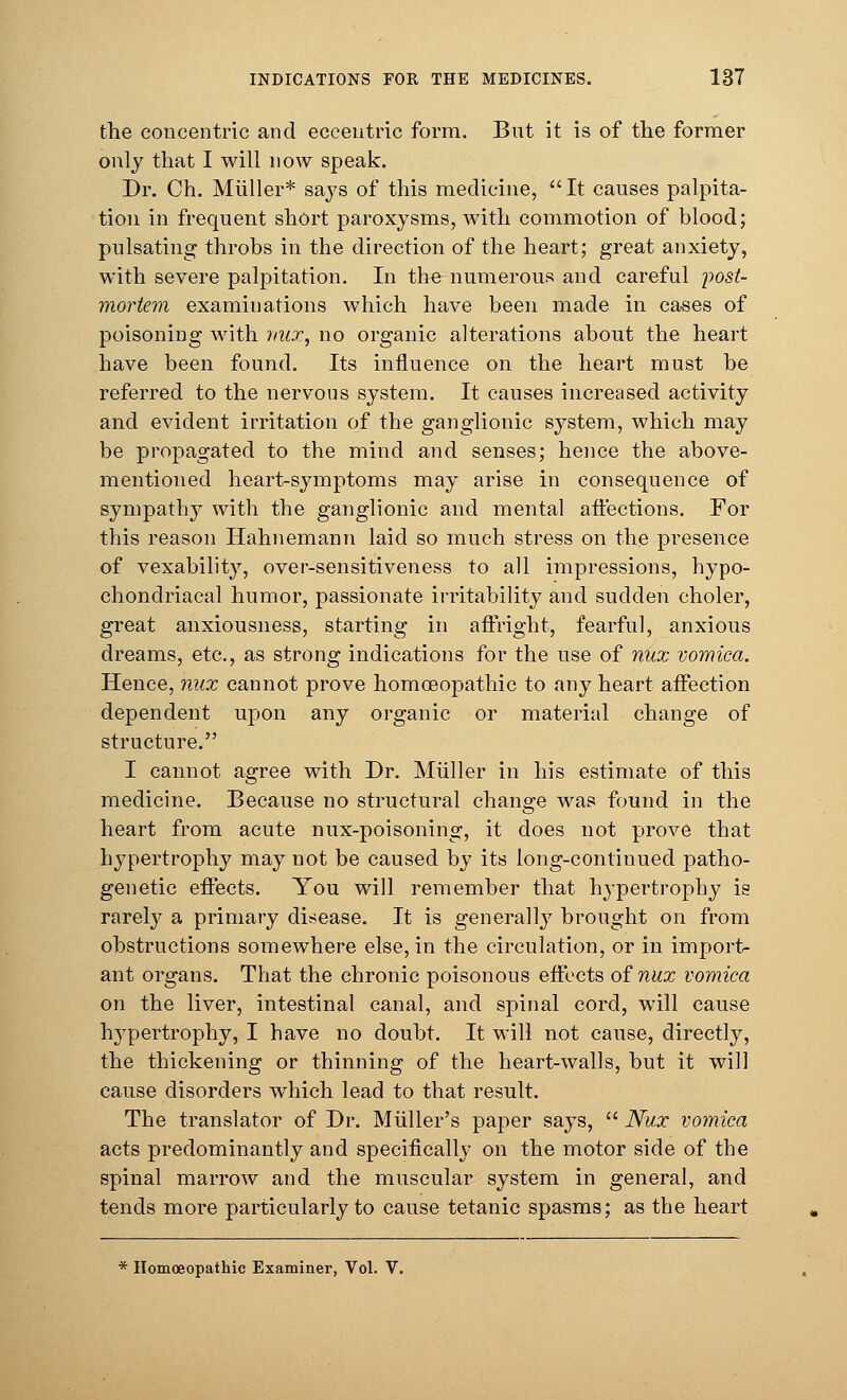 the concentric and eccentric form. But it is of the former only that I will now speak. Dr. Ch. Muller* says of this medicine,  It causes palpita- tion in frequent short paroxysms, with commotion of blood; pulsating throbs in the direction of the heart; great anxiety, with severe palpitation. In the numerous and careful 'post- mortem examinations which have been made in cases of poisoning with mix, no organic alterations about the heart have been found. Its influence on the heart must be referred to the nervous system. It causes increased activity and evident irritation of the ganglionic system, which may be propagated to the mind and senses; hence the above- mentioned heart-symptoms may arise in consequence of sympathy with the ganglionic and mental affections. For this reason Hahnemann laid so much stress on the presence of vexability, over-sensitiveness to all impressions, hypo- chondriacal humor, passionate irritability and sudden choler, great anxiousness, starting in affright, fearful, anxious dreams, etc., as strong indications for the use of nux vomica. Hence, nux cannot prove homoeopathic to any heart affection dependent upon any organic or material change of structure. I cannot agree with Dr. Muller in his estimate of this medicine. Because no structural change was found in the heart from acute nux-poisoning, it does not prove that hypertrophy may not be caused by its long-continued patho- genetic effects. You will remember that hypertrophy is rarely a primary disease. It is generally brought on from obstructions somewhere else, in the circulation, or in import- ant organs. That the chronic poisonous effects of nux vomica on the liver, intestinal canal, and spinal cord, will cause Irypertrophy, I have no doubt. It will not cause, directly, the thickening or thinning of the heart-walls, but it will cause disorders which lead to that result. The translator of Dr. Miiller's paper says,  Nux vomica acts predominantly and specifically on the motor side of the spinal marrow and the muscular system in general, and tends more particularly to cause tetanic spasms; as the heart * Homoeopathic Examiner, Vol. V.