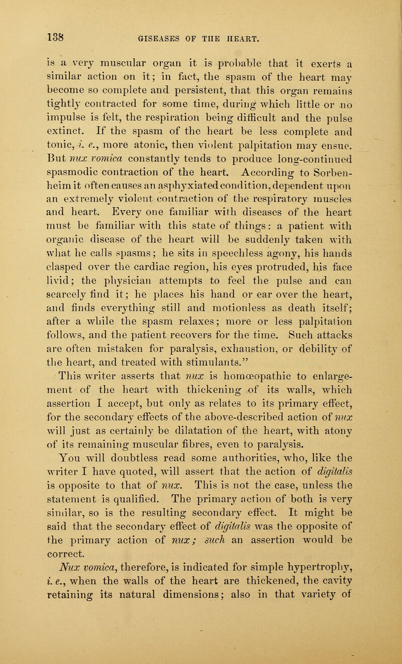 is a very muscular organ it is probable that it exerts a similar action on it; in fact, the spasm of the heart may become so complete and persistent, that this organ remains tightly contracted for some time, during which little or no impulse is felt, the respiration being difficult and the pulse extinct. If the spasm of the heart be less complete and tonic, i. e., more atonic, then violent palpitation may ensue. But nux vomica constantly tends to produce long-continued spasmodic contraction of the heart. According to Sorben- heim it often causes an asphyxiated condition, dependent upon an extremely violent contraction of the respiratory muscles and heart. Every one familiar with diseases of the heart must be familiar with this state of things: a patient with organic disease of the heart will be suddenly taken with what he calls spasms; he sits in speechless agony, his hands clasped over the cardiac region, his eyes protruded, his face livid; the physician attempts to feel the pulse and can scarcely rind it; he places his hand or ear over the heart, and finds everything still and motionless as death itself; after a while the spasm relaxes; more or less palpitation follows, and the patient recovers for the time. Such attacks are often mistaken for paralysis, exhaustion, or debility of the heart, and treated with stimulants. This writer asserts that nux is homoeopathic to enlarge- ment of the heart with thickening of its walls, which assertion I accept, but only as relates to its primary effect, for the secondary effects of the above-described action of nux will just as certainly be dilatation of the heart, with atony of its remaining muscular fibres, even to paralysis. You will doubtless read some authorities, who, like the writer I have quoted, will assert that the action of digitalis is opposite to that of nux. This is not the case, unless the statement is qualified. The primary action of both is very similar, so is the resulting secondary effect. It might be said that the secondary effect of digitalis was the opposite of the primary action of nux; such an assertion would be correct. Nux vomica, therefore, is indicated for simple hypertrophy, i. e., when the walls of the heart are thickened, the cavity retaining its natural dimensions; also in that variety of