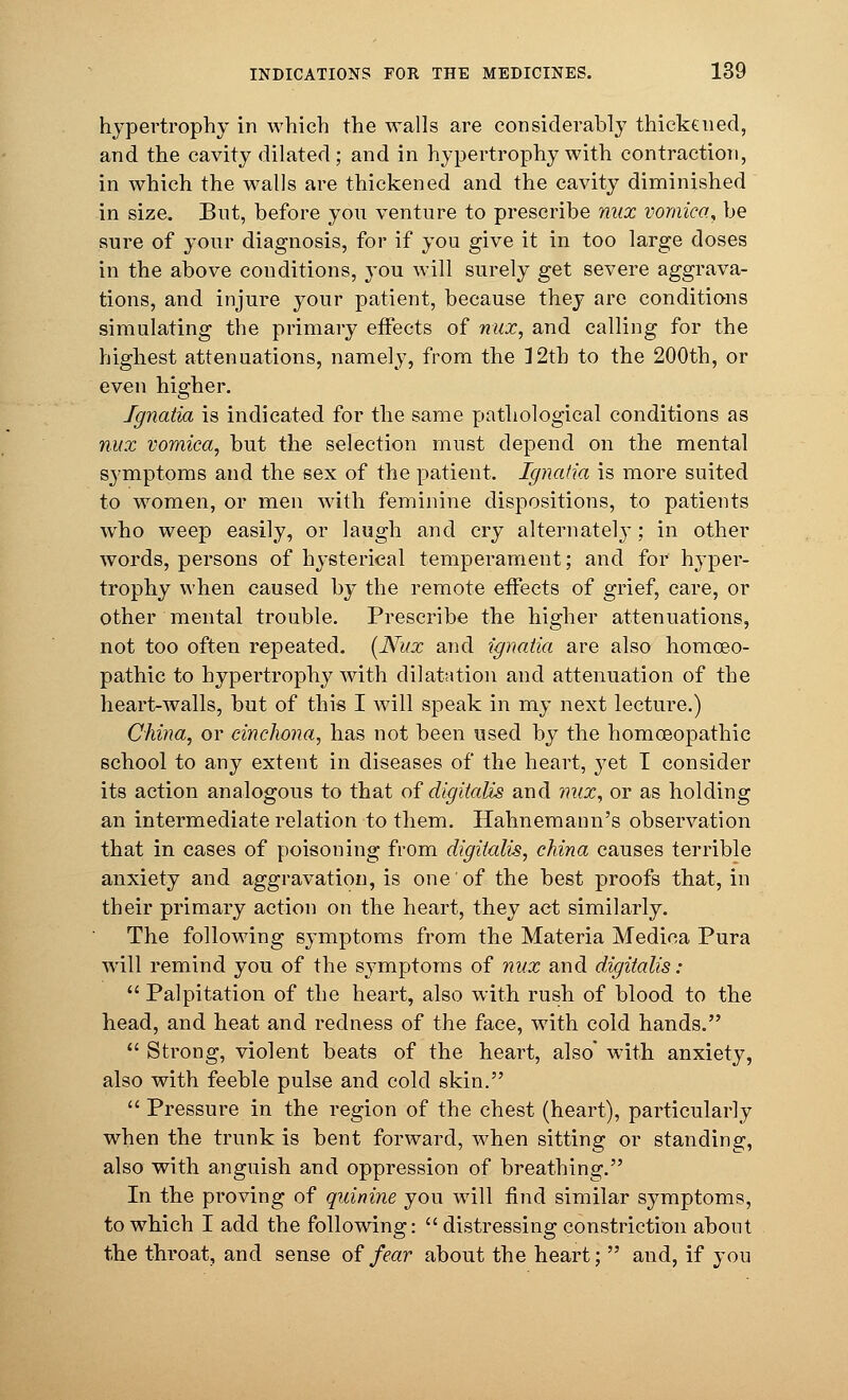 hypertrophy in which the walls are considerably thickened, and the cavity dilated; and in hypertrophy with contraction, in which the walls are thickened and the cavity diminished in size. But, before you venture to prescribe nux vomica,, be sure of your diagnosis, for if you give it in too large doses in the above conditions, you will surely get severe aggrava- tions, and injure your patient, because they arc conditions simulating the primary effects of nux, and calling for the highest attenuations, namely, from the 12th to the 200th, or even higher. Ignatia is indicated for the same pathological conditions as nux vomica, but the selection must depend on the mental symptoms and the sex of the patient. Ignatia is more suited to women, or men with feminine dispositions, to patients who weep easily, or laugh and cry alternately; in other words, persons of hysterical temperament; and for hyper- trophy when caused by the remote effects of grief, care, or other mental trouble. Prescribe the higher attenuations, not too often repeated. [Nux and ignatia are also homoeo- pathic to hypertrophy with dilatation and attenuation of the heart-walls, but of this I will speak in my next lecture.) China, or cinchona, has not been used by the homoeopathic school to any extent in diseases of the heart, }^et I consider its action analogous to that of digitalis and mix, or as holding an intermediate relation to them. Hahnemann's observation that in cases of poisoning from digitalis, china causes terrible anxiety and aggravation, is one of the best proofs that, in their primary action on the heart, they act similarly. The following symptoms from the Materia Medica Pura will remind you of the symptoms of nux and digitalis:  Palpitation of the heart, also with rush of blood to the head, and heat and redness of the face, with cold hands.  Strong, violent beats of the heart, also with anxiety, also with feeble pulse and cold skin.  Pressure in the region of the chest (heart), particularly when the trunk is bent forward, when sitting or standing, also with anguish and oppression of breathing. In the proving of quinine you will find similar symptoms, to which I add the following:  distressing constriction about the throat, and sense of fear about the heart;  and, if you