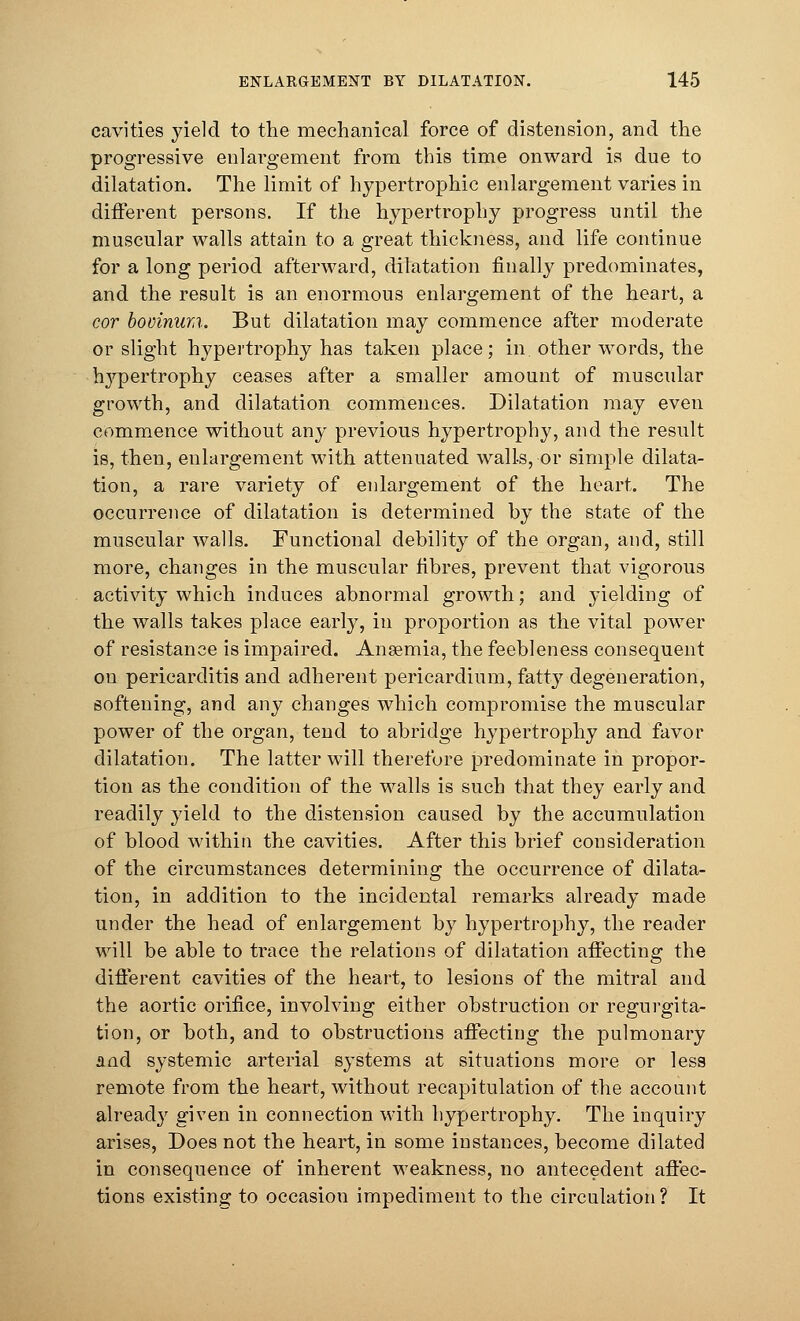 cavities yield to the mechanical force of distension, and the progressive enlai-gement from this time onward is due to dilatation. The limit of hypertrophic enlargement varies in different persons. If the hypertrophy progress until the muscular walls attain to a great thickness, and life continue for a long period afterward, dilatation finally predominates, and the result is an enormous enlargement of the heart, a cor bovinum. But dilatation may commence after moderate or slight hypertrophy has taken place; in. other words, the hypertrophy ceases after a smaller amount of muscular growth, and dilatation commences. Dilatation may even commence without any previous hypertrophy, and the result is, then, enlargement with attenuated walls, or simple dilata- tion, a rare variety of enlargement of the heart. The occurrence of dilatation is determined by the state of the muscular walls. Functional debility of the organ, and, still more, changes in the muscular fibres, prevent that vigorous activity which induces abnormal growth; and yielding of the walls takes place early, in proportion as the vital power of resistance is impaired. Ansemia, the feebleness consequent on pericarditis and adherent pericardium, fatty degeneration, softening, and any changes which compromise the muscular power of the organ, tend to abridge hypertrophy and favor dilatation. The latter will therefore predominate in propor- tion as the condition of the walls is such that they early and readily yield to the distension caused by the accumulation of blood within the cavities. After this brief consideration of the circumstances determining the occurrence of dilata- tion, in addition to the incidental remarks already made under the head of enlargement by hypertrophy, the reader will be able to trace the relations of dilatation aifecting the different cavities of the heart, to lesions of the mitral and the aortic orifice, involving either obstruction or regurgita- tion, or both, and to obstructions aifecting the pulmonary and systemic arterial systems at situations more or less remote from the heart, without recapitulation of the account alread}7 given in connection with hypertrophy. The inquiry arises, Does not the heart, in some instances, become dilated in consequence of inherent weakness, no antecedent affec- tions existing to occasion impediment to the circulation ? It
