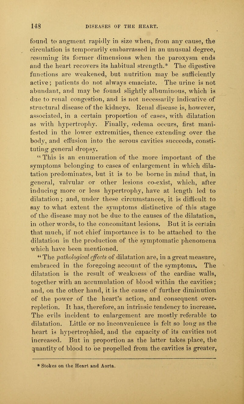 found to augment rapidly in size when, from any cause, the circulation is temporarily embarrassed in an unusual degree, resuming its former dimensions when the paroxysm ends and the heart recovers its habitual strength.* The digestive functions are weakened, but nutrition may be sufficiently active; patients do not always emaciate. The urine is not abundant, and may be found slightly albuminous, which is due to renal congestion, and is not necessarily indicative of structural disease of the kidneys. Renal disease is, however, associated, in a certain proportion of cases, with dilatation as with hypertrophy. Finally, oedema occurs, first mani- fested in the lower extremities, thence extending over the body, and effusion into the serous cavities succeeds, consti- tuting general dropsy.  This is an enumeration of the more important of the symptoms belonging to cases of enlargement in which dila- tation predominates, but it is to be borne in mind that, in general, valvular or other lesions co-exist, which, after inducing more or less hypertrophy, have at length led to dilatation; and, under these circumstances, it is difficult to say to what extent the symptoms distinctive of this stage of the disease may not be due to the causes of the dilatation, in other words, to the concomitant lesions. But it is certain that much, if not chief importance is to be attached to the dilatation in the production of the symptomatic phenomena which have been mentioned.  The pathological effects of dilatation are, in a great measure, embraced in the foregoing account of the symptoms. The dilatation is the result of weakness of the cardiac walls, together with an accumulation of blood within the cavities; and, on the other hand, it is the cause of further diminution of the power of the heart's action, and consequent over- repletion. It has, therefore, an intrinsic tendency to increase. The evils incident to enlargement are mostly referable to dilatation. Little or no inconvenience is felt so long as the heart is hypertrophied, and the capacity of its cavities not increased. But in proportion as the latter takes place, the quantity 01 blood to be propelled from the cavities is greater, * Stokes on the Heart and Aorta.