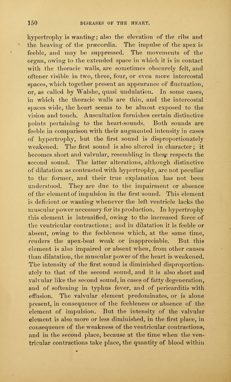 hypertrophy is wanting-; also the elevation of the ribs and the heaving of the prsecordia. The impulse of the apex is feeble, and may be suppressed. The movements of the organ, owing to the extended space in which it is in contact with the thoracic walls, are sometimes obscurely felt, and oftener visible in two, three, four, or even more intercostal spaces, which together present an appearance of fluctuation, or, as called by Walshe, quasi undulation. In some cases, in which the thoracic walls are thin, and the intercostal spaces wide, the heart seems to be almost exposed to the vision and touch. Auscultation furnishes certain distinctive points pertaining to the heart-sounds. Both sounds are feeble in comparison with their augmented intensity in cases of hypertrophy, but the first sound is disproportionately weakened. The first sound is also altered in character; it becomes short and valvular,, resembling in these respects the second sound. The latter alterations, although distinctive of dilatation as contrasted with hypertrophy, are not peculiar to the former, and their true explanation has not been understood. They are due to the impairment or absence of the element of impulsion in the first sound. This element is deficient or wanting whenever the left ventricle lacks the muscular power necessary for its production. In hypertrophy this element is intensified, owing to the increased force of the ventricular contractions; and in dilatation it is feeble or absent, owing to the feebleness which, at the same time, renders the apex-beat weak or inappreciable. But this element is also impaired or absent when, from other causes than dilatation, the muscular power of the heart is weakened. The intensity of the first sound is diminished disproportion- ately to that of the second sound, and it is also short and valvular like the second sound, in cases of fatty degeneration, and of softening in typhus fever, and of pericarditis with effusion. The valvular element predominates, or is alone present, in consequence of the feebleness or absence of the element of impulsion. But the intensity of the valvular element is also more or less diminished, in the first place, in consequence of the weakness of the ventricular contractions, and in the second place, because at the time when the ven- tricular contractions take place, the quantity of blood within