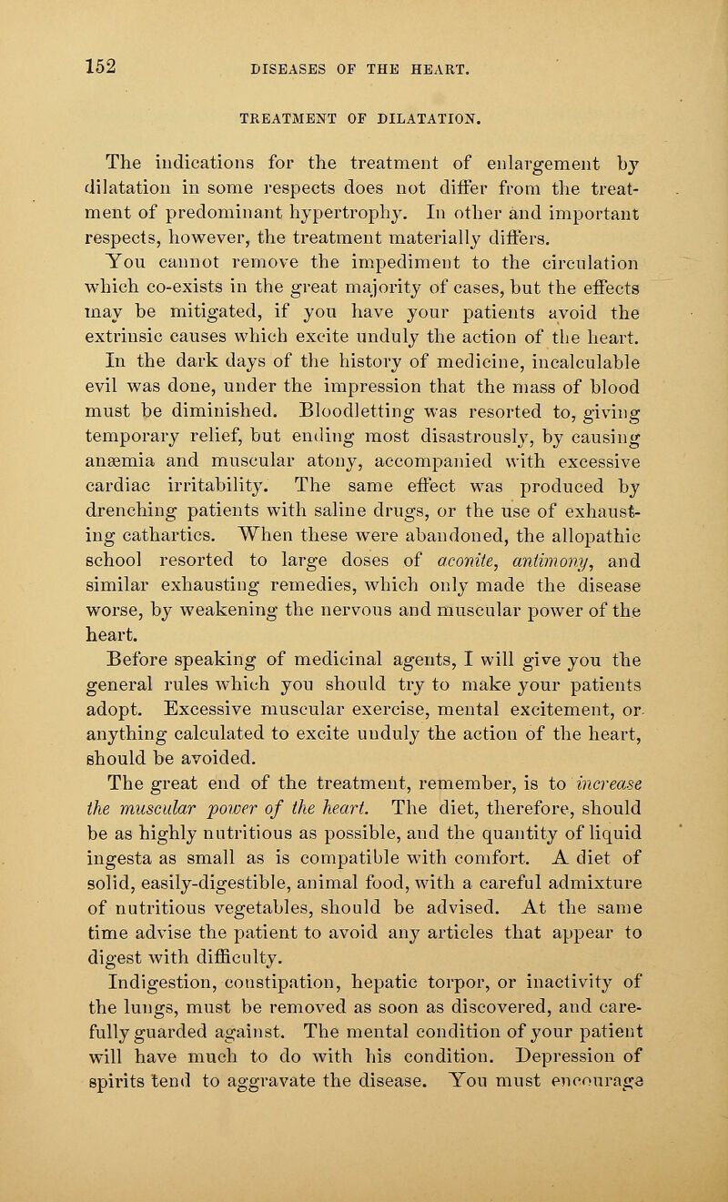 TREATMENT OF DILATATION. The indications for the treatment of enlargement by dilatation in some respects does not differ from the treat- ment of predominant hypertrophy. In other and important respects, however, the treatment materially differs. You cannot remove the impediment to the circulation which co-exists in the great majority of cases, hut the effects may he mitigated, if you have your patients avoid the extrinsic causes which excite unduly the action of the heart. In the dark days of the history of medicine, incalculahle evil was done, under the impression that the mass of hlood must be diminished. Bloodletting was resorted to, giving temporary relief, but ending most disastrously, by causing ansemia and muscular atony, accompanied with excessive cardiac irritability. The same effect was produced by drenching patients with saline drugs, or the use of exhaust- ing cathartics. When these were abandoned, the allopathic school resorted to large doses of aconite, antimony, and similar exhausting remedies, which only made the disease worse, by weakening the nervous and muscular power of the heart. Before speaking of medicinal agents, I will give you the general rules which you should try to make your patients adopt. Excessive muscular exercise, mental excitement, or anything calculated to excite unduly the action of the heart, should be avoided. The great end of the treatment, remember, is to increase the muscular power of the heart. The diet, therefore, should be as highly nutritious as possible, and the quantity of liquid ingesta as small as is compatible with comfort. A diet of solid, easily-digestible, animal food, with a careful admixture of nutritious vegetables, should be advised. At the same time advise the patient to avoid any articles that appear to digest with difficulty. Indigestion, constipation, hepatic torpor, or inactivity of the lungs, must be removed as soon as discovered, and care- fully guarded against. The mental condition of your patient will have much to do with his condition. Depression of spirits tend to aggravate the disease. You must encourage