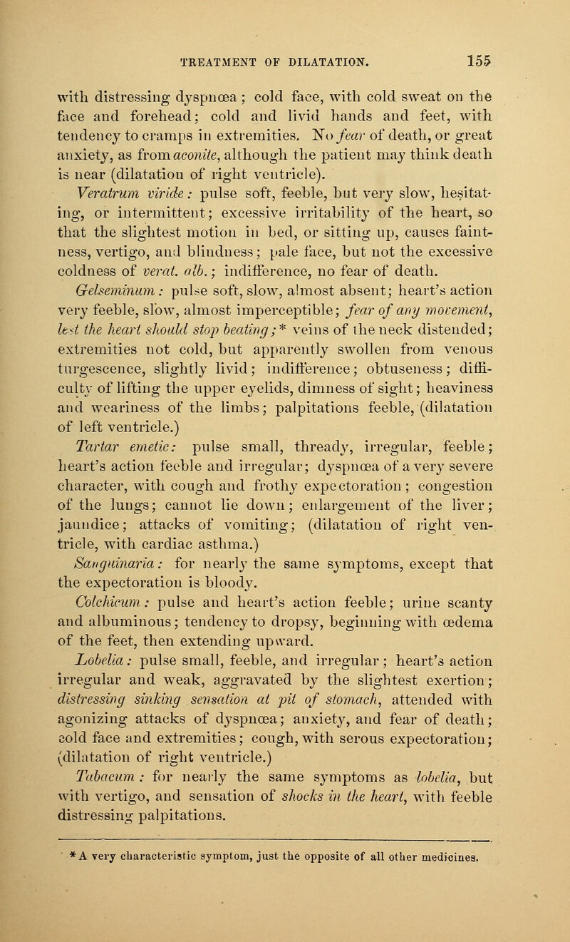 with distressing dyspnoea; cold face, with cold sweat on the face and forehead; cold and livid hands and feet, with tendency to cramps in extremities. No fear of death, or great anxiety, as fvomaconite, although the patient may think death is near (dilatation of right ventricle). Veratrum viride: pulse soft, feeble, but very slow, hesitat- ing, or intermittent; excessive irritability of the heart, so that the slightest motion in bed, or sitting up, causes faint- ness, vertigo, and blindness; pale face, but not the excessive coldness of verat. alb.; indifference, no fear of death. Gelseminum: puLse soft, slow, almost absent; heart's action very feeble, slow, almost imperceptible; fear of any movement, ltd the heart should stop beating;* veins of the neck distended; extremities not cold, but apparently swollen from venous turgescence, slightly livid; indifference; obtuseness; diffi- culty of lifting the upper eyelids, dimness of sight; heaviness and weariness of the limbs; palpitations feeble, (dilatation of left ventricle.) Tartar emetic: pulse small, thready, irregular, feeble; heart's action feeble and irregular; dyspnoea of a very severe character, with cough and frothy expectoration; congestion of the lungs; cannot lie down; enlargement of the liver; jaundice; attacks of vomiting; (dilatation of right ven- tricle, with cardiac asthma.) Sanguinaria: for nearly the same symptoms, except that the expectoration is bloody. Colchicum: pulse and heart's action feeble; urine scanty and albuminous; tendency to dropsy, beginning with oedema of the feet, then extending upward. Lobelia: pulse small, feeble, and irregular; heart's action irregular and weak, aggravated by the slightest exertion; distressing sinking sensation at pit of stomach, attended with agonizing attacks of dyspnoea; anxiety, and fear of death; cold face and extremities; cough, with serous expectoration; (dilatation of right ventricle.) Tabacum : for nearly the same symptoms as lobelia, but with vertigo, and sensation of shocks in the heart, with feeble distressing palpitations. *A very characteristic symptom, just the opposite of all other medicines.